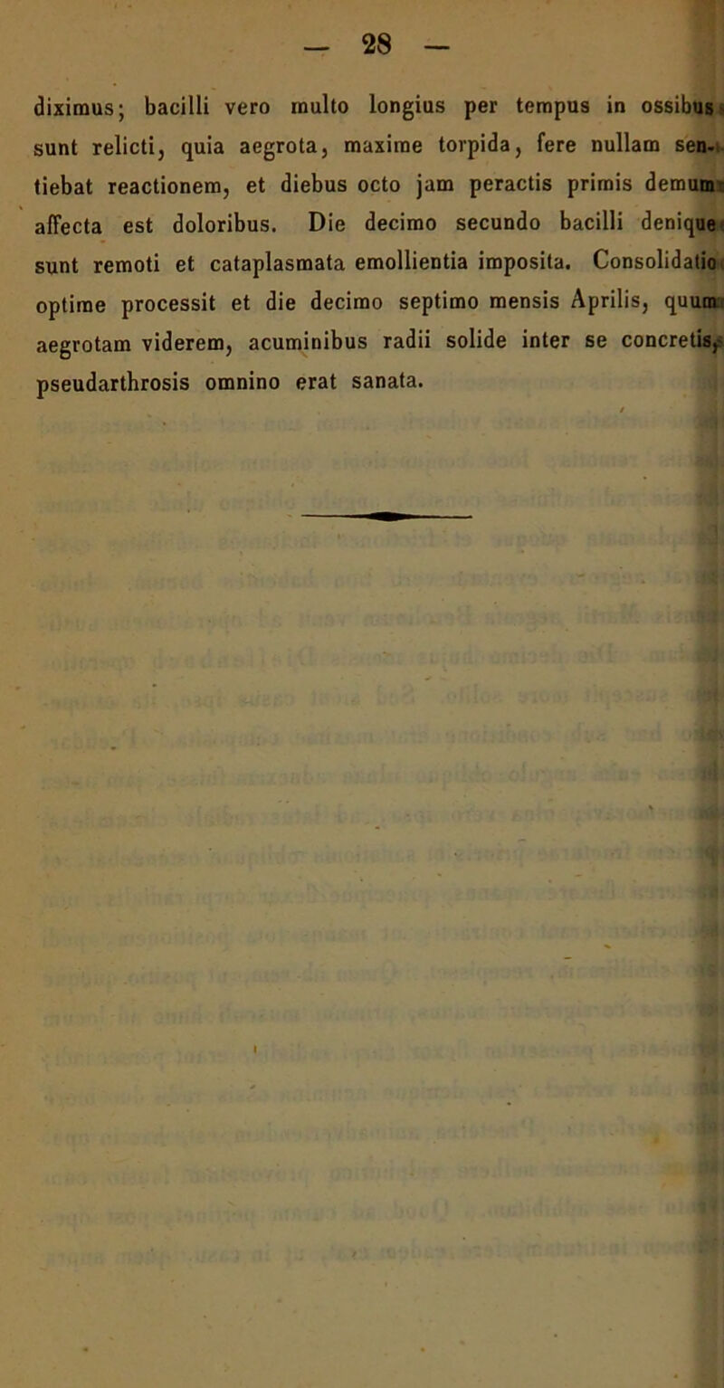 diximus; bacilli vero inulto longius per tempus in ossibus' sunt relicti, quia aegrota, maxime torpida, fere nullam sen- tiebat reactionem, et diebus octo jam peractis primis demum affecta est doloribus. Die decimo secundo bacilli denique sunt remoti et cataplasmata emollientia imposita. Consolidatio optime processit et die decimo septimo mensis Aprilis, quum aegrotam viderem, acuminibus radii solide inter se concretis,' pseudarthrosis omnino erat sanata.