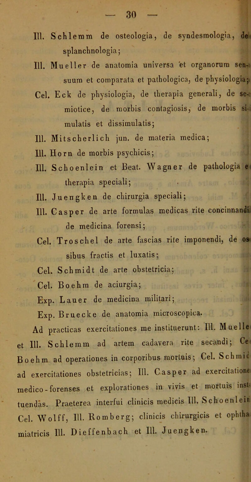 111. Schlemm de osteologia, de syndesmologia, de splanchnologia; 111. Mueller de anatomia universa et organorum sen- suum et comparata et pathologica, de physiologia; Cei. Eck de physiologia, de therapia generali, de se- miotice, de morbis contagiosis, de morbis si- mulatis et dissimulatis; 111. Mitscherlich jun. de materia medica; 111. Horn de morbis psychicis; 111. Schoenlein et Beat. Wagner de pathologia e therapia speciali; 111. Juengken de chirurgia speciali; 111. Casper de arte formulas medicas rite concinnandi de medicina forensi; Cei. Troschel de arte fascias rite imponendi, de os sibus fractis et luxatis; Cei. Schmidt de arte obstetricia; Cei. Boehm de aciurgia; Exp. Lauer de medicina militari; Exp. Bruecke de anatomia microscopica. Ad practicas exercitationes me instituerunt: 111. Muelle et 111. SchIeram ad artem cadavera rite secandi; Ce Boehm ad operationes in corporibus mortuis; Cei. Schmic ad exercitationes obstetricias; 111. C asper ad exercitatiora medico-forenses et explorationes in vivis et mortuis inst- tuendas. Praeterea interfui clinicis medicis 111. Sch oeni eii Cei. Wolff, IU- Romberg; clinicis chirurgicis et ophtha miatricis 111. Dieffenbach et 111. Juengken.