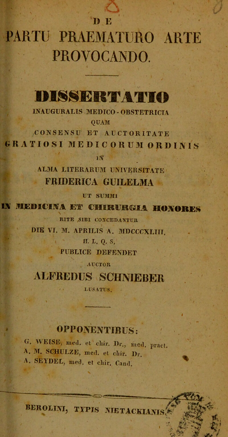 PARTU PRAEMATURO ARTE PROVOCANDO. DISSERTATIO 1NAUGURALIS MEDICO - OBSTETRICIA QUAM CONSENSU ET AUCTORITATE GRATIOSI MEDICORUM ORDINIS »4 IN ALMA LITERARUM UNIVERSITATE FRIDERICA GUILELMA UT SUMMI IA iflERICTNA ET CHIRURGIA HONORES RITE ,-SIBI COSCEDAUTUR DIE VI. M. APRILIS A. MDCCCXLIII. W. . H. L. Q. Si PUBLICE DEFENDET , AUCTOR ALFREDUS schnieber « » LUSATUS, OPPONENTIBUS: G. 'VEISE; med. et cliir. Dr,, med. pract. A. M. SCHULZE, med. eL diir. Dr. A. SEYDEL, med. et cliir, Cand. X ■ 1, , % BEROLINI, TYPIS -MET ACKLIMS.V