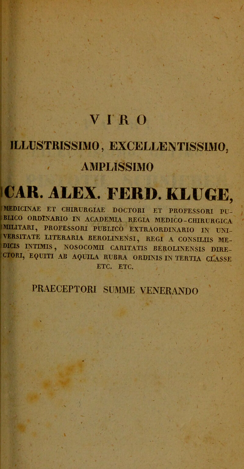 VIRO I /I ' ' /' ILLUSTRISSIMO, EXCELLENTISSIMO, * I J * AMPLISSIMO ICAR. ALEX. FERD. KLUGE, MEDICINAE ET CHIRURGIAE DOCTORI ET PROFESSORI PU- BLICO ORDINARIO IN ACADEMIA REGIA MEDICO - CHIRURGICA i MILITARI, PROFESSORI PUBLICO EXTRAORDINARIO IN UNI- VERSITATE LITERARIA BEROLINENSI, REGI A CONSILIIS ME- DICIS INTIMIS, NOSOCOMII CARITATIS BEROLINENSIS DIRE- CTORI, EQUITI AB AQUILA RUBRA ORDINIS IN TERTIA CLASSE ETC. ETC. PRAECEPTORI SUMME VENERANDO I