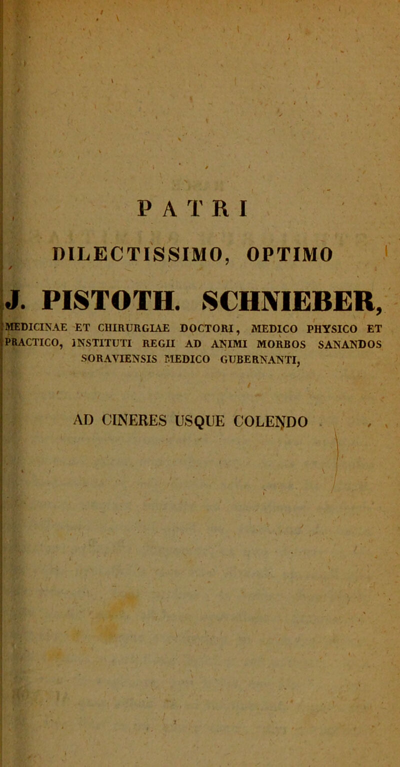 ; i * / < ' « • N • * • | • - PATRI DILECTISSIMO, OPTIMO / J. PISTOTH. SCHNIEBER, MEDICINAE ET CHIRURGIAE DOCTORI, MEDICO PHYSICO ET PRACTICO, INSTITUTI REGII AD ANIMI MORBOS SANANDOS SORAVIENSIS MEDICO GUBERNANTI, / MDL , • ^ AD CINERES USQUE COLENDO , , i