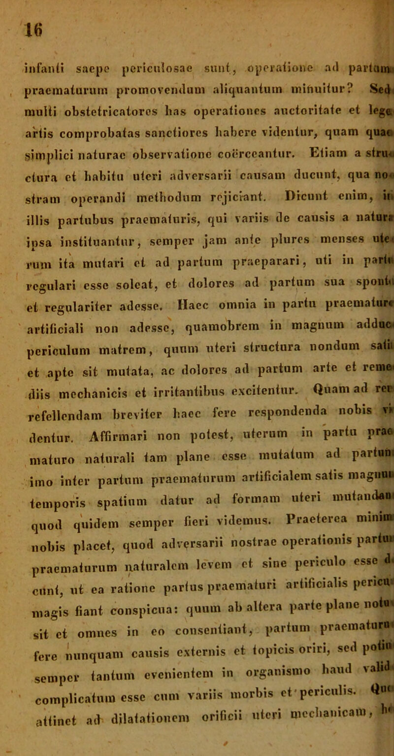 infanti saepe periculosae sunt, operatione ad partum praematurum promoventium aliquantum minuitur? Sed multi obstetricatores lias operationes auctoritate et lege.' artis comprobatas sanctiores habere vitientur, quam quao simplici naturae observatione coerceantur. Tatiam a stru-t. ctura et habitu uteri adversarii causam ducunt, qua no^ stram operandi methodum rejiciant. Dicunt enim, in illis partubus praematuris, qui variis ile causis a natura ipsa instituantur, semper jam ante plures menses ute- rum ita mutari et ad parium praeparari, uti in partu regulari esse soleat, et dolores ad partum sua spoutu et regulariter adesse, Haec omnia in partu praemature artificiali non adesse, quamobrem in magnum adduc periculum matrem, quum uteri structura nondum satu et apte sit mutata, ac dolores ad partum arte et remet diis mechanicis et irritantibus excitentur. Quam ad rcr refellendam breviter haec fere respondenda nobis v> dentur. Affirmari non potest, uterum in partu prae maturo naturali tam plane esse mutatum ad partum imo inter partum praematurum artificialem satis magnuu temporis spatium datur ad formam uteri mutandam quod quidem semper fieri videmus. Praeterea minini' nobis placet, quod adversarii nostrae operationis partu* praematurum naturalem levem et sine periculo esse d. eunt, ut ca ratione partus praematuri artificialis pericu magis fiant conspicua: quum ab altera parte plane notu* sit et omnes in eo consentiant, partum praematuro fere nunquam causis externis et topicis oriri, sed poti» semper tantum evenientem in organismo haud valid* complicatum esse cum variis morbis ct'periculis. Q«< attinet ad- dilatationem orificii uteri mechanicam, h* /