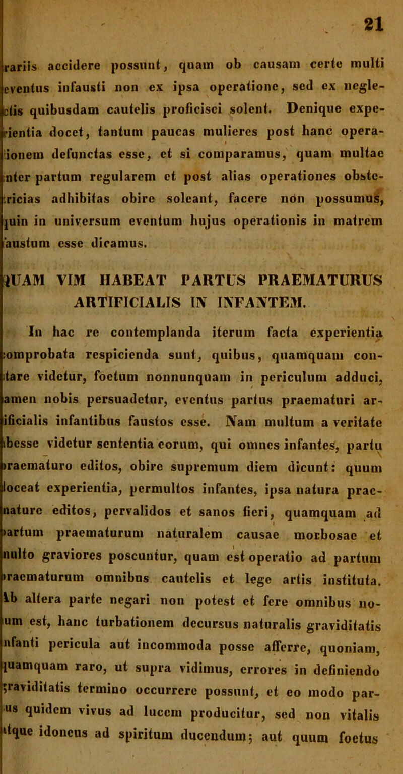 rariis accidere possunt, quam ob causam certe multi eventus infausti non ex ipsa operatione, sed ex negle- ctis quibusdam cautelis proficisci solent. Denique expe- rientia docet, tantum paucas mulieres post hanc opera- i ionem defunctas esse, et si comparamus, quam multae nter partum regularem et post alias operationes obste- tricias adhibitas obire soleant, facere ndn possumus, juin in universum eventum hujus operationis in matrem austum esse dieamus. IUAM VIM HABEAT PARTUS PRAEMATURUS ARTIFICIALIS UV INFANTEM. In hac re contemplanda iterum facta experientia :omprobata respicienda sunt, quibus, quamquam con- ;tare videtur, foetum nonnunquam in periculum adduci, amen nobis persuadetur, eventus partus praematuri ar- ificialis infantibus faustos esse. Nam multum a veritate ibesse videtur sententia eorum, qui omnes infantes, partu iraematuro editos, obire supremum diem dicunt: quum loccat experientia, permultos infantes, ipsa natura prac- naturc editos, pervalidos et sanos fieri, quamquam ad •artum praematurum naturalem causae morbosae et nuito graviores poscuntur, quam est operatio ad partum •racmaturum omnibus cautelis et lege artis instituta, Ib altera parte negari non potest et fere omnibus 110- um est, hanc turbationem decursus naturalis graviditatis nfanti pericula aut incommoda posse afferre, quoniam, {uamquam raro, ut supra vidimus, errores in definiendo graviditatis termino occurrere possunt, et eo modo par- us quidem vivus ad lucem producitur, sed non vitalis dque idoneus ad spiritum ducendum; aut quum foetus