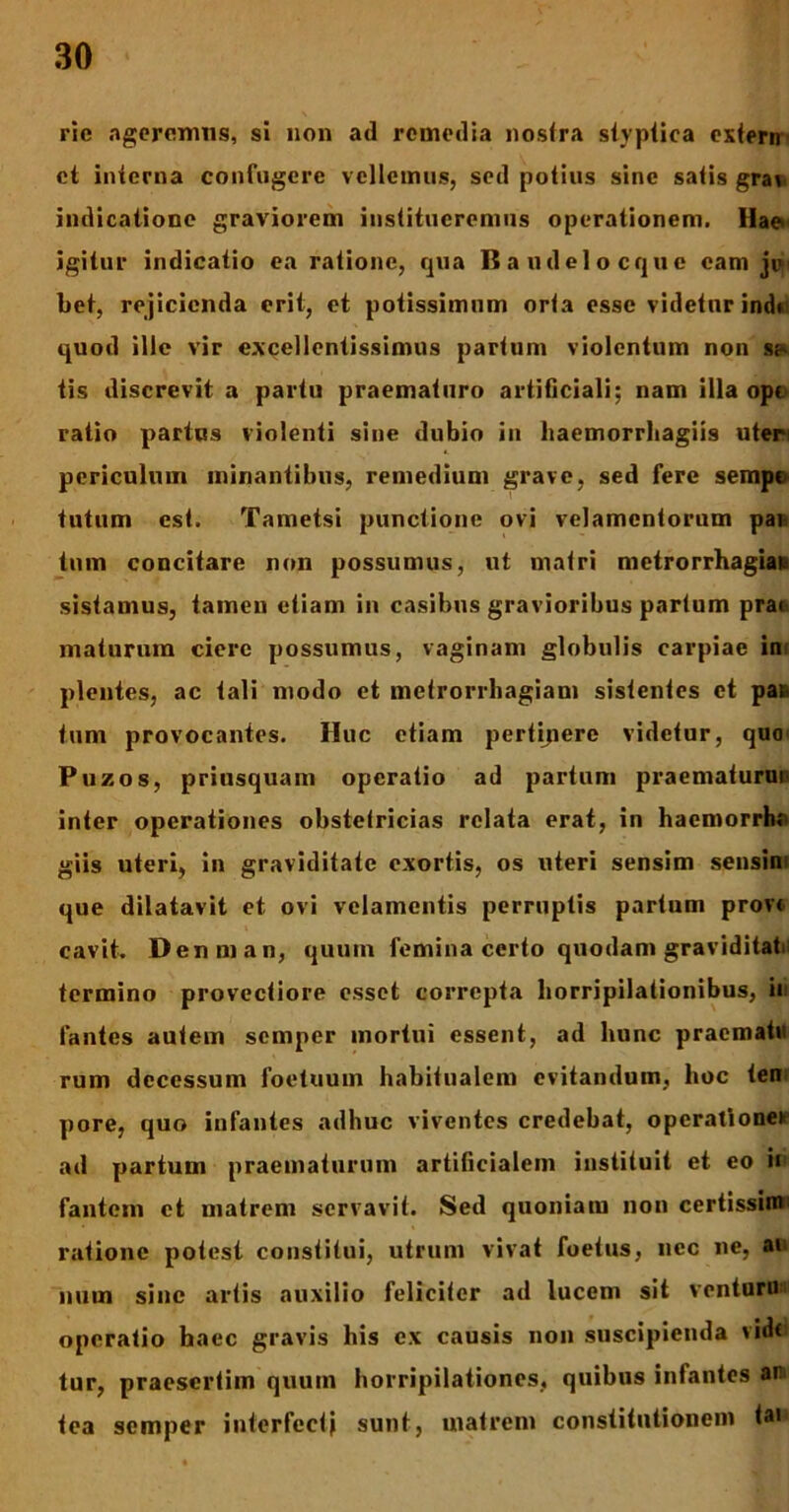 ric ageremus, si non ad remedia nostra styptica extern ct interna confugere vellemus, sed potius sine satis grai indicatione graviorem institueremus operationem. Hae> igitur indicatio ea ratione, qua Bandelocque eam je bet, rejicienda erit, et potissimum orta esse videtur indu quod ille vir excellentissimus partum violentum non sh tis discrevit a partu praematuro artificiali; nam illa ope ratio partus violenti sine dubio in haemorrbagiis uten periculum minantibus, remedium grave, sed fere sempe tutum est. Tametsi punctione ovi velamentorum pan tum concitare non possumus, ut matri metrorrhagiae sistamus, tamen etiam in casibus gravioribus partum prae- maturum ciere possumus, vaginam globulis carpiae in plentes, ac tali modo et metrorrhagiam sistentes et pas tum provocantes. Huc etiam pertipere videtur, quo Puzos, priusquam operatio ad partum praematurup inter operationes obstetricias relata erat, in haemorrhe giis uteri, in graviditate exortis, os uteri sensim sensim que dilatavit et ovi velamentis perruptis partum prov< cavit. Denman, quum femina certo quodam graviditate termino provectiore esset correpta horripilationibus, in fantes autem semper mortui essent, ad hunc pracmatu rum decessum foetuum habitualem evitandum, hoc ten pore, quo infantes adhuc viventes credebat, operatione* ad partum praematurum artificialem instituit et eo ii fantem et matrem servavit. Sed quoniatu non certissin*1 ratione potest constitui, utrum vivat foetus, nec ne, ai num sine artis auxilio feliciter ad lucem sit ventura operatio baec gravis his ex causis non suscipienda vide tur, praesertim quum horripilationes, quibus infantes ar tea semper interfecti sunt, matrem constitutionem <a>