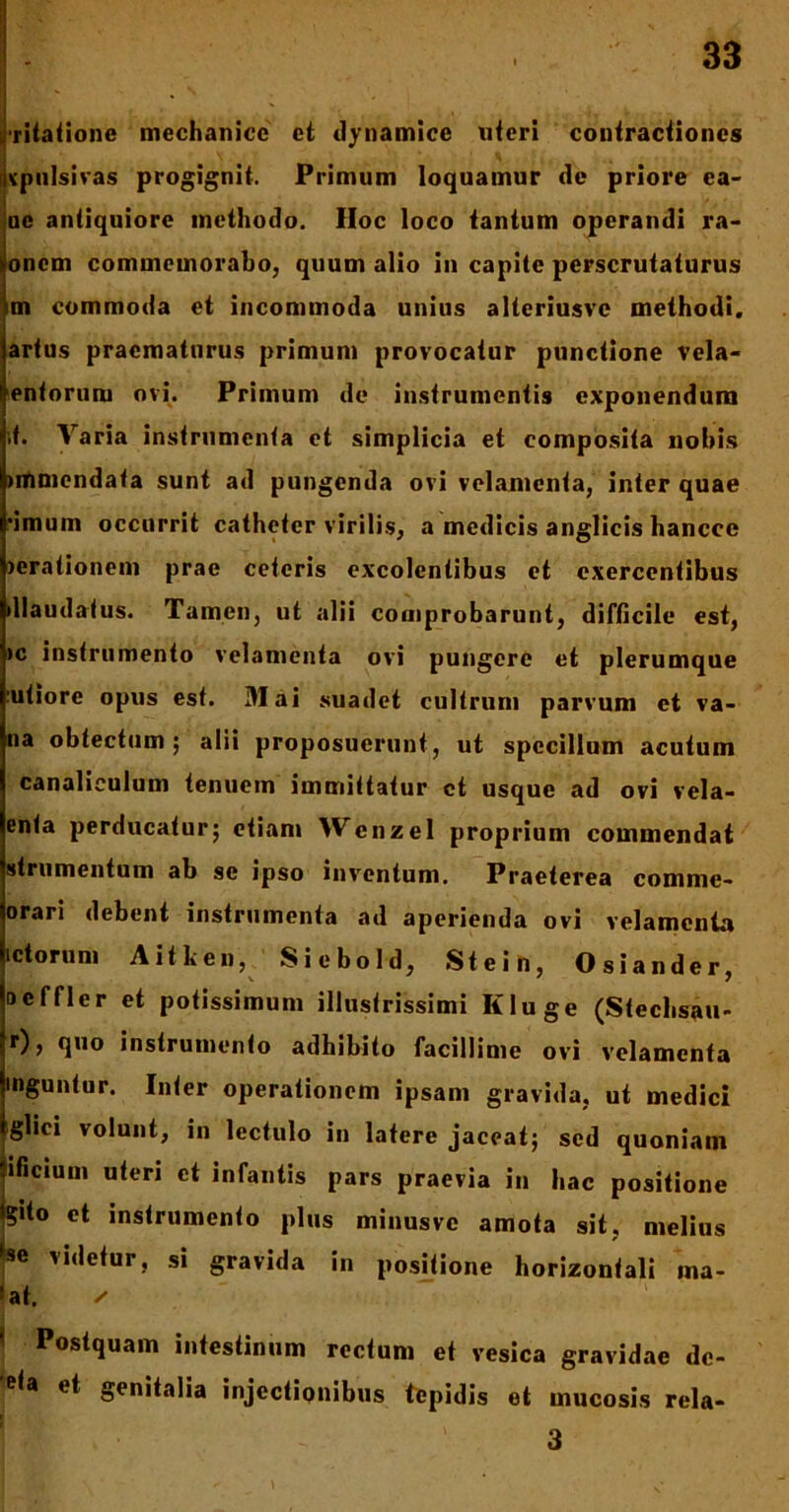 vitatione mechanice et dynamice uteri contractiones vpulsivas progignit. Primum loquamur de priore ea- ue antiquiore methodo. Hoc loco tantum operandi ra- onem commemorabo, quum alio in capite perscrutaturus m commoda et incommoda unius alteriusve methodi, artus praematurus primum provocatur punctione vela- entorum ovi. Primum de instrumentis exponendum ,t. Varia instrumenta et simplicia et composita nobis unmendata sunt ad pungenda ovi velamenta, inter quae ‘imum occurrit catheter virilis, a medicis anglicis hanccc >crationem prae ceteris excolentibus et exercentibus >llaudatus. Tamen, ut alii comprobarunt, difficile est, >c instrumento velamenta ovi pungere et plerumque viliore opus est. 31 ai suadet cultrum parvum et va- na obtectum ; alii proposuerunt, ut specillum acutum canaliculum tenuem immittatur ct usque ad ovi vela- enta perducatur; etiam Wcnzel proprium commendat strumentum ab se ipso inventum. Praeterea comme- orari debent instrumenta ad aperienda ovi velamenta ictorum A it lien, Siebold, Stein, Osiander, Dcffler et potissimum illustrissimi Kluge (Stechsau- r), quo instrumento adhibito facillime ovi velamenta mguntur. Inter operationem ipsam gravida, ut medici glici volunt, in lectulo in latere jaceat; sed quoniam ificiuui uteri ct infantis pars praevia in hac positione gito et instrumento plus minusvc amota sit, melius se videtur, si gravida in positione horizontali ina- rat. ✓ Postquam intestinum rectum et vesica gravidae dc- fa et genitalia injectionibus tepidis et mucosis rela- 1 3