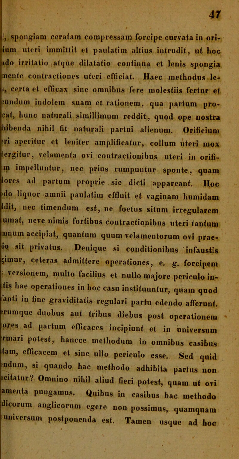 f, spongiam ceratam compressam forcipe curvata in ori- ium uteri immittit et paulatim altius intrudit, ut hoc >do irritatio atque dilatatio continua et lenis spongia aiente contractiones uteri efficiat. Haec methodus le- i, certa et efficax sine omnibus fere molestiis fertur et eundum indolem suam et rationem, qua partum pro- cat, hunc naturali simillimum reddit, quod ope nostra bibenda nihil fit naturali partui alienum. Orificium ?ri aperitur et leniter amplificatur, collum uteri mox tergitur, velamenta ovi contractionibus uteri in orifi- m impelluntur, nec prius rumpuntur sponte, quam lores ad partum proprie sic dicti appareant. Hoc do liquor amnii paulatim effluit et vaginam humidam Idit, nec timendum est, ne foetus situm irregularem umat, neve nimis fortibus contractionibus uteri tantum mnum accipiat, quantum quum velamentorum ovi prae- io sit privatus. Denique si conditionibus infaustis ;imur, ceteras admittere operationes, e. g. forcipem ' vcrsi°nem, multo facilius et nullo majore periculo in- tis hae operationes in hoc casu instituuntur, quam quod anti in fine graviditatis regulari partu edendo afferunt, rumque duobus aut tribus diebus post operationem ores ad partum efficaces incipiunt et in universum rmari potest, hanccc methodum in omnibus casibus tam, efficacem et sine ullo periculo esse. Sed quid ndum, si quando hac methodo adhibita parfus non citatur? Omnino nihil aliud fieri potest, quam ut ovi amenta pungamus. Quibus in casibus hac methodo dicorum anglicorum egere non possimus, quamquam universum postponenda est. Tamen usque ad hoc i