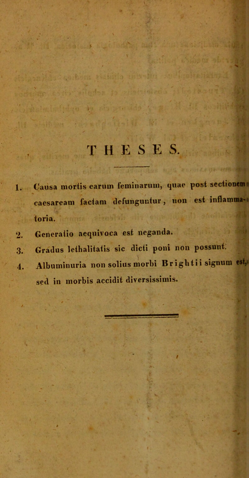 ' / , , . T H E S E S. Causa mortis carum feminarum, quae post sectionem* cacsaream factam defunguntur, uon est inflamma-* f' ‘ .V1’» ’ • tori a. Generatio aequivoca est neganda. Gradus lethalitatis sic dicti poni non possunt. | Albuminuria non solius morbi Brigbtii signum est,» sed in morbis accidit diversissimis.