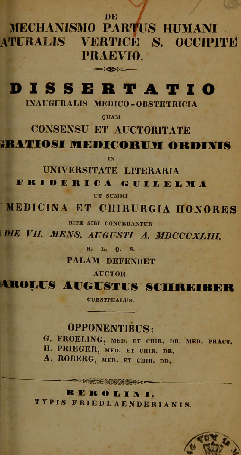 , M DE / MECHANISMO PARfUS HUMANI ATUKALIS VERTICE S. OCCIPITE ES - PRAEVIO. =»'<»>2<= DISSERTATIO TNAUGURALIS MEDICO - OBSTETRICIA QUAM CONSENSU F/r AUCTORITATE ;RATIO§I lUEDICOROI ORDINIS IN UNIVERSITATE LITERARIA FRIDERICA RIJILEL1TIA UT SUMMI MEDICINA ET CHIRURGIA HONORES RITE SIBI CONCEDANTUR DIE VII. MENS. AUGUSTI A. MDCCCXL1U. H. I,. Q. S. PALAM DEFENDET AUCTOR akolu§ augustus schreiber GUESTPHALUS. OPPONENTIBUS: G. FROELING, med. et cniR. dr. med. pract, H. PRIEGER, MED. ET CHIR, I)R, A. ROBERG, MED. ET CHIR. DD. — B E R O Ii I ]V I, TYPIS FRIEDLAENDERIANIS.