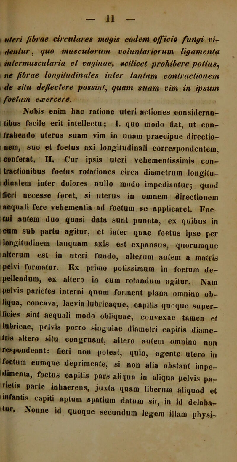 uteri fibrae circulares magis eodem officio fungi vi- dentur , quo musculorum voluntariorum ligamenta intermuscularia et vaginae, scilicet prohibere potius, ne fibrae longitudinales inter tantam contractionem de situ deflectere possint, quam suam vim in ipsum foetum exercere. Nobis enim hac ratione uteri actiones consideran- tibus facile erit intellectu; I. quo modo flat, ut con- trahendo uterus suam vira in unam praecipue directio- nem, suo et foetus axi longitudinali correspondentem, conferat. II. Cur ipsis uteri vehemenlissimis con- tractionibus foetus rotationes circa diametrum longitu- dinalem inter dolores nullo modo impediantur; quod fieri necesse foret, si uterus in omnem directionem aequali fere vehementia ad foetum se applicaret. Foe tui autem duo quasi data sunt puncta, ex quibus in eum sub partu agitur, et inter quae foetus ipse per longitudinem tanquam axis est expansus, quorumque alterum est in uteri fundo, alterum autem a matris pelvi formatur. Ex primo potissimum in foetum de- pellendum, ex altero in eum rotandum agitur. Nam pelvis parietes interni quum forment plana omnino ob- liqua, concava, laevia lubricaque, capitis quoque super- ficies sint aequali modo obliquae, convexae tamen et lubricae, pelvis porro singulae diametri capitis diame- tris altero situ congruant, altero autem omnino non respondeant: fieri non potest, quin, agente utero in foetum eumque deprimente, si non alia obstant impe- dimenta, foetus capitis pars aliqua in aliqua pelvis pa- rietis parte inhaerens, juxta quam liberum aliquod et 1 infantis capiti aptum spatium datum sit, in id delaba- tur, Nonne id quoque secundum legem illam physi-