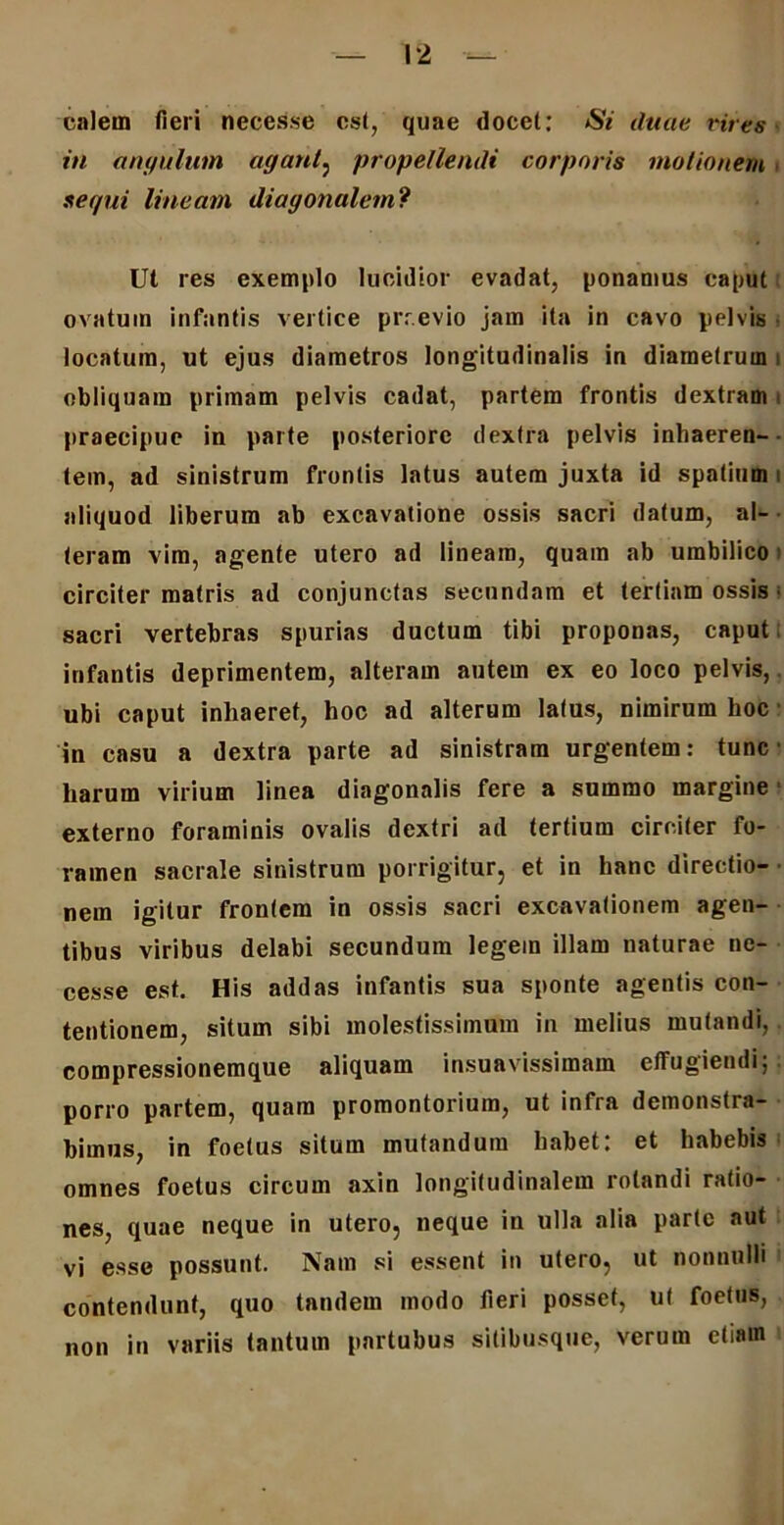 calem fieri necesse est, quae docet: Si duae vires- in angulum agant, propellendi corporis motionem, sequi lineam diagonalem? Ut res exemplo lucidior evadat, ponamus caput ovatum infantis vertice prr.evio jam ita in cavo pelvis locatum, ut ejus diametros longitudinalis in diametrum i obliquam primam pelvis cadat, partem frontis dextram praecipue in parte posteriore dextra pelvis inhaeren- tem, ad sinistrum frontis latus autem juxta id spatium i aliquod liberum ab excavatione ossis sacri datum, al- teram vim, agente utero ad lineam, quam ab umbilico circiter matris ad conjunctas secundam et tertiam ossis • sacri vertebras spurias ductum tibi proponas, caput infantis deprimentem, alteram autem ex eo loco pelvis, ubi caput inhaeret, hoc ad alterum latus, nimirum hoc in casu a dextra parte ad sinistram urgentem: tunc harum virium linea diagonalis fere a summo margine externo foraminis ovalis dextri ad tertium circiter fo- ramen sacrale sinistrum porrigitur, et in hanc directio- nem igitur frontem in ossis sacri excavationem agen- tibus viribus delabi secundum legem illam naturae ne- cesse est. His addas infantis sua sponte agentis con- tentionem, situm sibi molestissimum in melius mutandi, compressionemque aliquam insuavissimam effugiendi; porro partem, quam promontorium, ut infra demonstra- bimus, in foetus situm mutandum habet: et habebis omnes foetus circum axin longitudinalem rotandi ratio- nes, quae neque in utero, neque in ulla alia parte aut vi esse possunt. Nam si essent in utero, ut nonnulli contendunt, quo tandem modo fieri posset, ut foetus, non in variis tantum portubus sitibusque, verum etiain