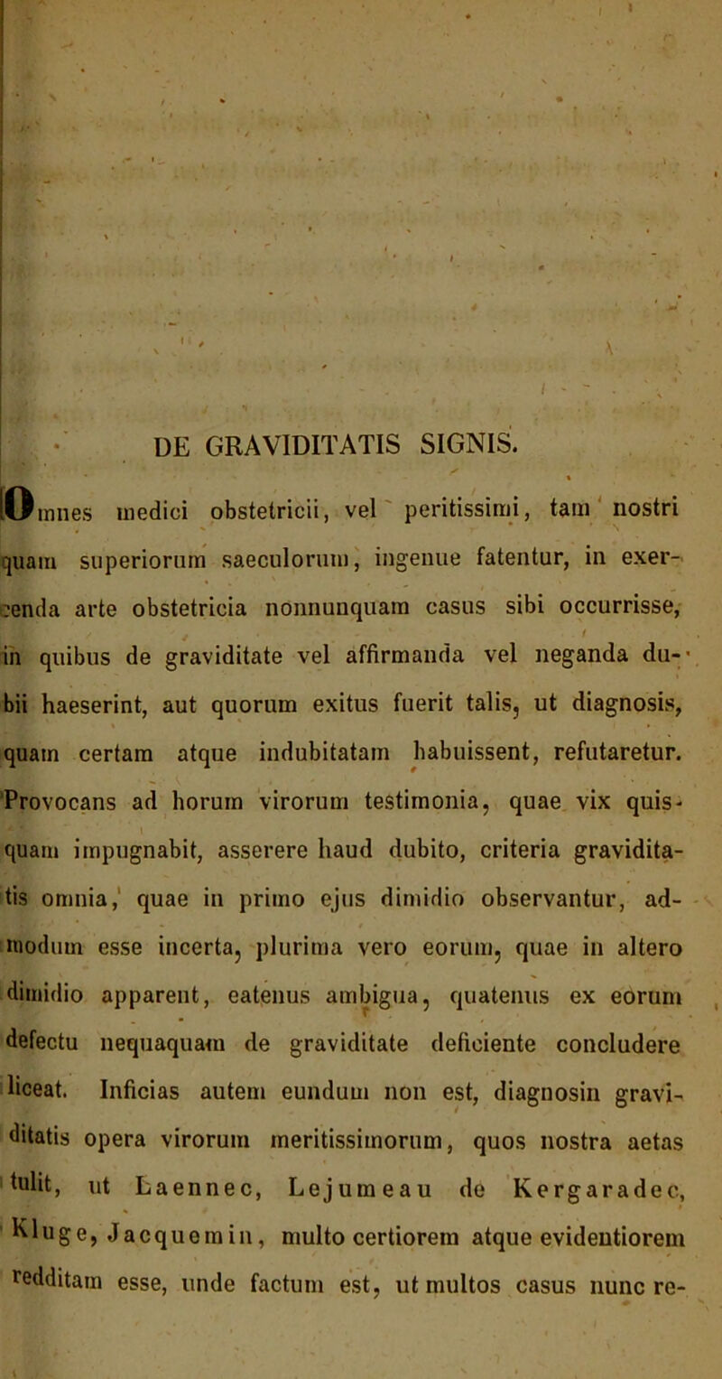 DE GRAVIDITATIS SIGNIS, p ' - ’ ^ [Omnes medici obstetricii, vel peritissimi, tam nostri quam superiorum saeculorum, ingenue fatentur, in exer- :enda arte obstetricia nonnunquam casus sibi occurrisse, in quibus de graviditate vel affirmanda vel neganda du-- bii haeserint, aut quorum exitus fuerit talis, ut diagnosis, quam certam atque indubitatam habuissent, refutaretur. 'Provocans ad horum virorum testimonia, quae vix quis- quam impugnabit, asserere haud dubito, criteria gravidita- tis omnia,' quae in primo ejus dimidio observantur, ad- modum esse incerta, plurima vero eorum, quae in altero dimidio apparent, eatenus ambigua, quatenus ex eorum defectu nequaquam de graviditate deficiente concludere liceat. Inficias autem eundum non est, diagnosin gravi- ditatis opera virorum meritissimorum, quos nostra aetas hdit, ut Laennec, Lejumeau de Kergaradec, Kluge, Jacquemin, multo certiorem atque evidentiorem redditam esse, unde factum est, ut multos casus nunc re-