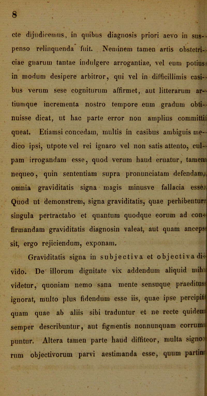 cte dijudicemus, in quibus diagnosis priori aevo in sus- penso relinquenda fuit. Neminem tamen artis obstetri- ciae gnarum tantae indulgere arrogantiae, vel eum potius- * v ' in modum desipere arbitror, qui vel in difficillimis casi- bus verum sese cogniturum affirmet, aut litterarum ar- tiumque incrementa nostro tempore eum gradum obti- nuisse dicat, ut hac parte error non amplius committL queat. Etiamsi concedam, multis in casibus ambiguis me- dico ipsi, utpote vel rei ignaro vel non satis attento, cul- pam irrogandam esse, quod verum haud eruatur, tamea nequeo, quin sententiam supra pronunciatam defendam,) omnia graviditatis signa magis minusve fallacia esse.’ Quod ut demonstrem, signa graviditatis, quae perhibentur; '.i / singula pertractabo et quantum quodque eorum ad con- firmandam graviditatis diagnosin valeat, aut quam anceps sit, ergo rejiciendum, exponam. Graviditatis signa in subjectiva et objectiva di-i vido. De illorum dignitate vix addendum aliquid mih videtur, quoniam nemo sana mente sensuque praeditus: ignorat, multo plus fidendum esse iis, quae ipse percipit quam quae ab aliis sibi traduntur et ne recte quidem semper describuntur, aut figmentis nonnunquam corrum puntur. Altera tamen parte haud diffiteor, multa signo1 rum objectivorum parvi aestimanda esse, quum partim