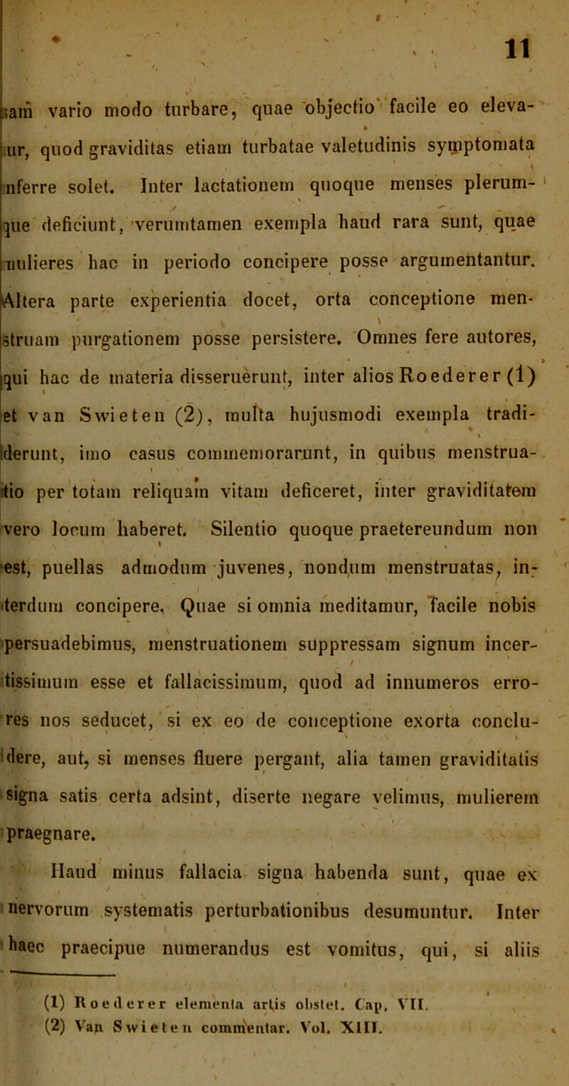 f 11 i' ;ani vario modo turbare, quae objectio facile eo eleva- ur, quod graviditas etiam turbatae valetudinis symptomata , ' \ nferre solet. Inter lactationem quoque menses plerum- 1 2 y v ***■ - «. que deficiunt, verumtamen exempla haud rara sunt, quae nulieres hac in periodo concipere posse argumentantur. Altera parte experientia docet, orta conceptione men- h V . struam purgationem posse persistere. Omnes fere autores, .i, ' . • ■» qui hac de materia disseruerunt, inter alios Roederer (1) et van Swieten (2), multa hujusmodi exempla tradi- Iderunt, imo casus commemorarunt, in quibus menstrua- i v itio per totam reliquam vitam deficeret, inter graviditatem vero locum haberet. Silentio quoque praetereundum non 'est, puellas admodum juvenes, nondum menstruatas, in- terdum concipere. Quae si omnia meditamur, Tacile nobis persuadebimus, menstruationem suppressam signum incer- / tissimum esse et fallacissimum, quod ad innumeros erro- res nos seducet, si ex eo de conceptione exorta conclu- dere, aut, si menses fluere pergant, alia tamen graviditatis signa satis certa adsint, diserte negare velimus, mulierem praegnare. i ’ Haud minus fallacia signa habenda sunt, quae ex nervorum systematis perturbationibus desumuntur. Inter baec praecipue numerandus est vomitus, qui, si aliis (1) Roeilerer elementa art,is olislet. Cap, VII.