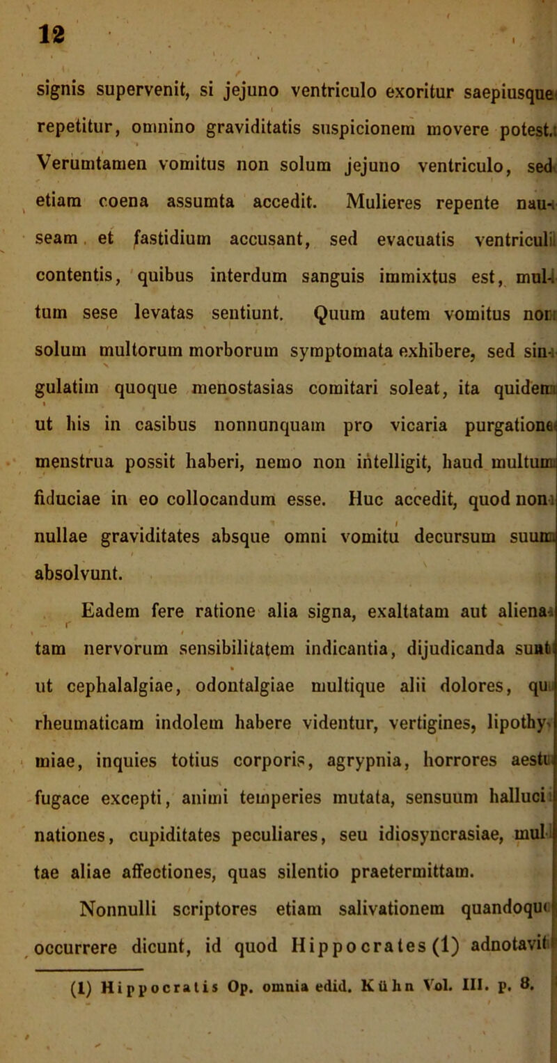 signis supervenit, si jejuno ventriculo exoritur saepiusque. repetitur, omnino graviditatis suspicionem movere potest.: Verumtamen vomitus non solum jejuno ventriculo, sed etiam coena assumta accedit. Mulieres repente nau-. seam et fastidium accusant, sed evacuatis ventriculi, contentis, quibus interdum sanguis immixtus est, mul-i tum sese levatas sentiunt. Quum autem vomitus nor: solum multorum morborum symptomata exhibere, sed sin-: gulatim quoque menostasias comitari soleat, ita quidem t ut his in casibus nonnunquam pro vicaria purgatione^ menstrua possit haberi, nemo non iritelligit, haud multum fiduciae in eo collocandum esse. Huc accedit, quod non- nullae graviditates absque omni vomitu decursum suum, absolvunt. Eadem fere ratione alia signa, exaltatam aut aliena. r tam nervorum sensibilitatem indicantia, dijudicanda sunfc ut cephalalgiae, odontalgiae multique alii dolores, qu rheumaticam indolem habere videntur, vertigines, lipothy^ miae, inquies totius corporis, agrypnia, horrores aestu fugace excepti, animi temperies mutata, sensuum halluci: nationes, cupiditates peculiares, seu idiosyncrasiae, mul tae aliae affectiones, quas silentio praetermittam. Nonnulli scriptores etiam salivationem quandoqm occurrere dicunt, id quod Hippocrates (1) adnotavitif (1) Hippocratis Op. omnia edid. Kiihn Vol. III. p. 8.