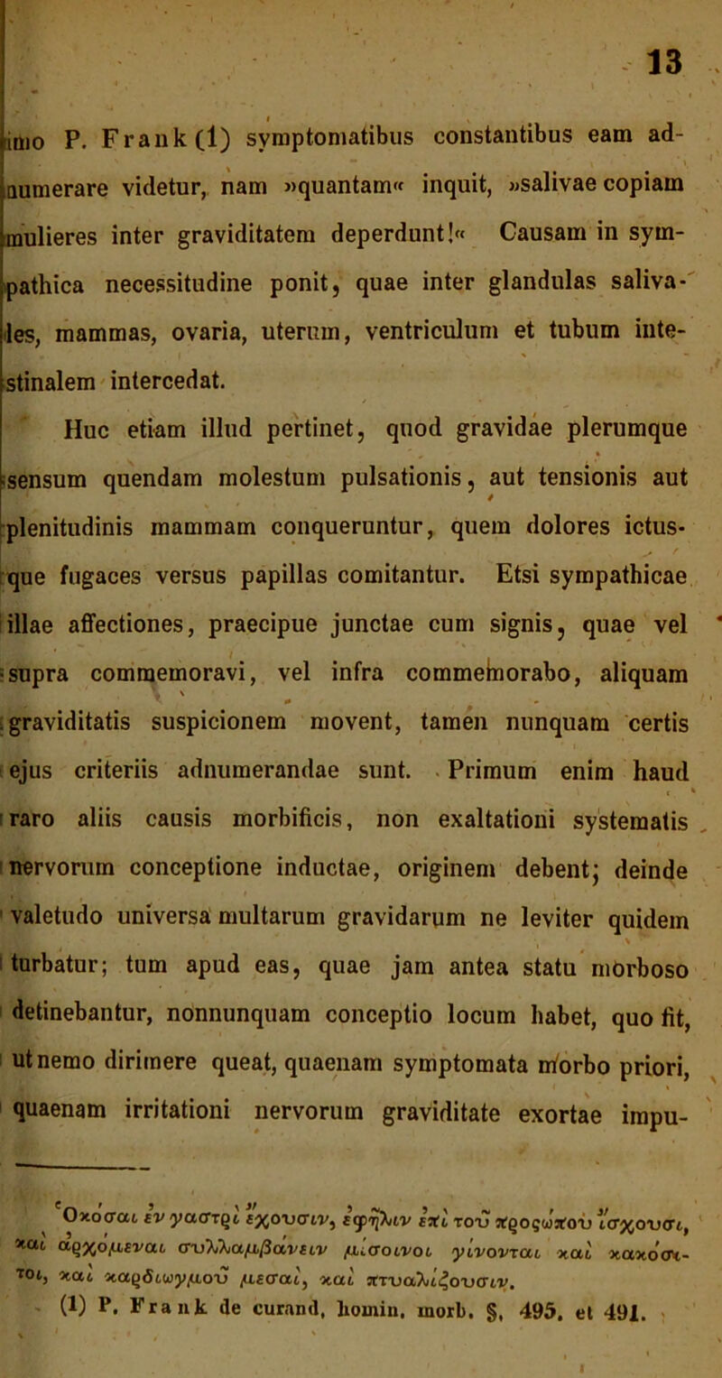 imo P. Frank(l) symptomatibus constantibus eam ad- aumerare videtur, nam »quantam« inquit, »salivae copiam mulieres inter graviditatem deperdunt! Causam in sym- pathica necessitudine ponit, quae inter glandulas saliva- iles, mammas, ovaria, uterum, ventriculum et tubum inte- stinalem intercedat. Huc etiam illud pertinet, quod gravidae plerumque =sensum quendam molestum pulsationis, aut tensionis aut plenitudinis mammam conqueruntur, quem dolores ictus- que fugaces versus papillas comitantur. Etsi sympathicae illae affectiones, praecipue junctae cum signis, quae vel •supra commemoravi, vel infra commeborabo, aliquam \ \ 0 - graviditatis suspicionem movent, tamen nunquam certis ejus criteriis adnumerandae sunt. Primum enim haud ( * raro aliis causis morbificis, non exaltationi systematis nervorum conceptione inductae, originem debent; deinde ' valetudo universa multarum gravidarum ne leviter quidem turbatur; tum apud eas, quae jam antea statu mOrboso detinebantur, nonnunquam conceptio locum habet, quo fit, ut nemo dirimere queat, quaenam symptomata niorbo priori, quaenam irritationi nervorum graviditate exortae impu- Oxoctcu ev yaax^t f^orxriv, E<fr[ktv eXl totj xqoguxox) icrjjouort., xcu uqxotLEvcu wX^atiPccvELV filaoivot yivovTou xal xaxotrt- Tot, non xatjdiwy^uoTj /UEcrai, nai, XTvaJii^ouaiy. - (1) P. Frank de curand, lioinin, morb. §, 495. et 491. I