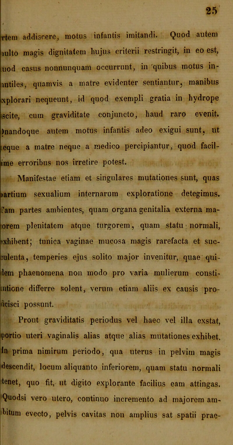 trtem addiscere, motus infantis imitandi. Quod autem julto magis dignitatem hujus criterii restringit, in eo est, uod casus nonnunquam occurrunt, in 'quibus motus in- mtiles, quamvis a matre evidenter sentiantur, manibus xplorari nequeunt, id quod exempli gratia in hydrope scite, cum graviditate conjuncto, haud raro evenit. )nandoque autem motus infantis adeo exigui sunt, ut eque a matre neque a medico percipiantur, quod facil- ime erroribus nos irretire potest. Manifestae etiam et singulares mutationes sunt, quas jartium sexualium internarum exploratione detegimus. Tam partes ambientes, quam organa genitalia externa ma- orera plenitatem atque turgorem, quam statu normali, exhibent j tunica vaginae mucosa magis rarefacta et suc- culenta, temperies ejus solito major invenitur, quae qui- dem phaenomena non modo pro varia mulierum consti- ntione differre solent, verum etiam aliis ex causis pro- ficisci possunt. Prout graviditatis periodus vel haec vel illa exstat, iportio uteri vaginalis alias atque alias mutationes exhibet. In prima nimirum periodo, qua uterus in pelvim magis descendit, locum aliquanto inferiorem, quam statu normali tenet, quo fit, ut digito explorante facilius eam attingas. Quodsi vero utero, continuo incremento ad majorem am- bitum evecto, pelvis cavitas non amplius sat spatii prae-