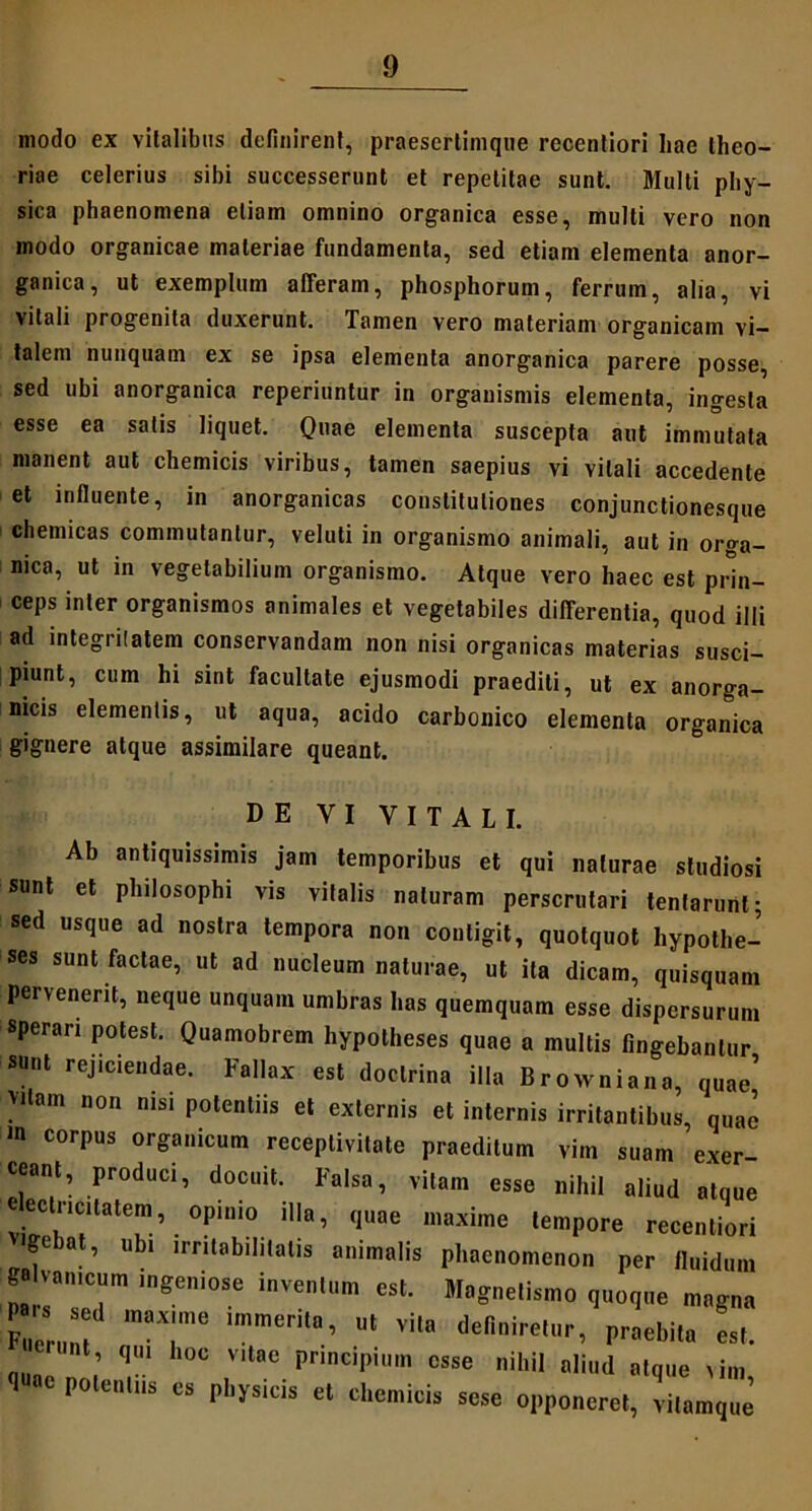 modo ex vitalibus definirent, praesertimque recentiori hae theo- riae celerius sibi successerunt et repetitae sunt. Multi phy- sica phaenomena etiam omnino organica esse, multi vero non modo organicae materiae fundamenta, sed etiam elementa anor- ganica, ut exemplum afferam, phosphorum, ferrum, alia, vi vitali progenita duxerunt. Tamen vero materiam organicam vi- talem nunquam ex se ipsa elementa anorganica parere posse, sed ubi anorganica reperiuntur in organismis elementa, ingesta esse ea satis liquet. Quae elementa suscepta aut immutata manent aut chemicis viribus, tamen saepius vi vitali accedente et influente, in anorganicas constitutiones conjunctionesque chemicas commutantur, veluti in organismo animali, aut in orga- nica, ut in vegetabilium organismo. Atque vero haec est pHn- ceps inter organismos animales et vegetabiles differentia, quod illi ad integritatem conservandam non nisi organicas materias susci- piunt, cum hi sint facultate ejusmodi praediti, ut ex anorga- nicis elementis, ut aqua, acido carbonico elementa organica gignere atque assimilare queant. DE VI VITALI. Ab antiquissimis jam temporibus et qui naturae studiosi sunt et philosophi vis vitalis naturam perscrutari tenfarunl; sed usque ad nostra tempora non contigit, quotquot hypothe- ses sunt factae, ut ad nucleum naturae, ut ita dicam, quisquam pervenerit, neque unquam umbras has quemquam esse dispersurum sperari potest. Quamobrem hypotheses quae a multis fingebantur sunt rejiciendae. Fallax est doctrina illa Browniana, quae’ >dam non nisi potentiis et externis et internis irritantibus, quae m corpus organicum receptivitale praeditum vim suam exer ceant, produci, docuit. Falsa, vitam esse nihil aliud atque 'l “™,lale”>. °Piui0 'l™e «i™ tempore recenliori g<-bat, ubi irritabilitatis animalis phaenomenon per fluidum 6* vamcum ingeniose inveni™ est. Magnetis,no quoque magna r S sed maxime immerita, vHa deliniretnr, praebita es,. 01,ne T Vlt,e i'icil,il'm «M nihil aliud atque ,im, 1 potentiis es physicis et chemicis sese opponeret, vitamque