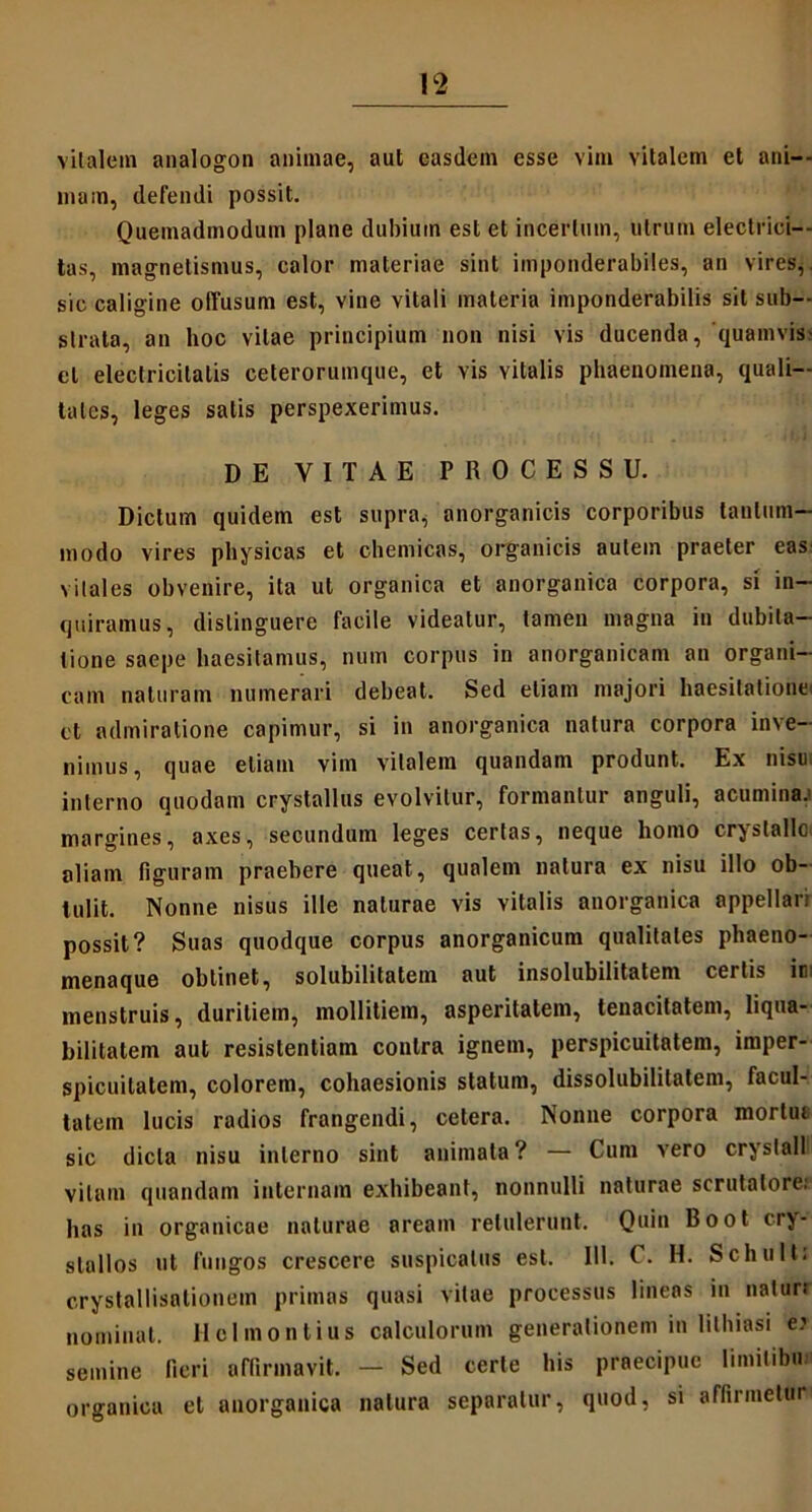 vitalem analogon animae, aut easdem esse vim vitalem et ani- mam, defendi possit. Quemadmodum plane dubium est et incertum, utrum electrici— tas, magnetismus, calor materiae sint imponderabiles, an vires,, sic caligine offusum est, vine vitali materia imponderabilis sit sub- strata, an hoc vitae principium non nisi vis ducenda, quamvis- cl electricilalis ceterorumque, et vis vitalis phaenomena, quali- tates, leges salis perspexerimus. DE VITAE PROCESSU. Dictum quidem est supra, anorganicis corporibus tantum- modo vires physicas et chemicas, organicis autem praeter eas vitales obvenire, ita ut organica et anorganica corpora, si in- quiramus, distinguere facile videatur, tamen magna in dubita- tione saepe haesitamus, num corpus in anorganicam an organi- cam naturam numerari debeat. Sed etiam majori haesitatione: ct admiratione capimur, si in anorganica natura corpora inve- nimus, quae etiam vim vitalem quandam produnt. Ex nisu; interno quodam crystallus evolvitur, formantur anguli, acumina, margines, axes, secundum leges certas, neque homo crystallo, aliam figuram praebere queat, qualem natura ex nisu illo ob- tulit. Nonne nisus ille naturae vis vitalis anorganica appellari possit? Suas quodque corpus anorganicum qualitates phaeno- menaque obtinet, solubilitatem aut insolubilitatem certis in: menstruis, duritiem, mollitiem, asperitatem, tenacitatem, liqua- bilitatem aut resistentiam contra ignem, perspicuitatem, imper- spicuilatem, colorem, cohaesionis statum, dissolubililatem, facul- tatem lucis radios frangendi, cetera. Nonne corpora mortui sic dicta nisu interno sint animata? — Cum vero crystall vitam quandam internam exhibeant, nonnulli naturae scrutatore.' has in organicae naturae aream retulerunt. Quin Boot cry- stallos ut fungos crescere suspicatus est. 111. C. H. Schult: crystallisationem primas quasi vitae processus lineas in natur.' nominat. Hclmontius calculorum generationem in lilhiasi e.’ semine fieri affirmavit. - Sed certe his praecipue limitibu organica et anorganica natura separatur, quod, si affirmetur