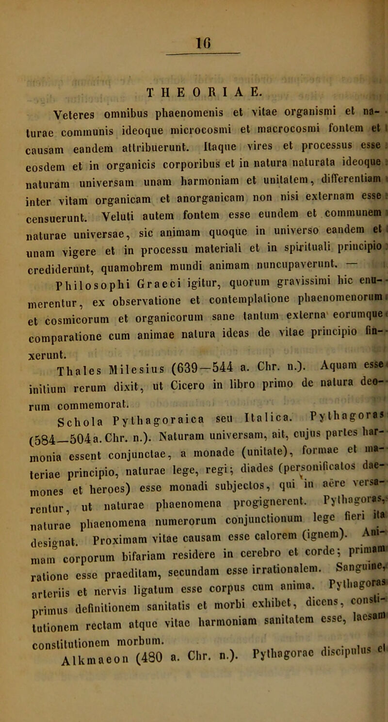 1G THEORIAE. Veteres omnibus phaenomenis et vitae organismi et na- turae communis ideoque microcosmi et macrocosmi fontem et : causam eandem attribuerunt. Itaque vires et processus esse eosdem et in organicis corporibus et in natura naturata ideoque naturam universam unam harmoniam et unitatem, differentiam inter vitam organicam et anorganicam non nisi externam esse censuerunt. Veluti autem fontem esse eundem et communem naturae universae, sic animam quoque in universo eandem et unam vigere et in processu materiali et in spirituali principio crediderunt, quamobrem mundi animam nuncupaverunt. — Philosophi Graeci igitur, quorum gravissimi hic enu- merentur, ex observatione et contemplatione phaenomenorum et cosmicorum et organicorum sane tantum externa eorumquet comparatione cum animae natura ideas de vitae principio lin- xerunt. Thales Milesius (639-544 a. Chr. n.). Aquam esse initium rerum dixit, ut Cicero in libro primo de natura deo- rum commemorat. Schola Pythagoraica seu Italica. Pythagoras (584—504a- Chr. n.). Naturam universam, ait, cujus paries har- monia essent conjunctae, a monade (unitate), formae et ma- teriae principio, naturae lege, regi; diades (personifiealos dae- mones et heroes) esse monadi subjectos, qui m aere versa- rentur, ut naturae phaenomena progignerent. Pythagoras, naturae phaenomena numerorum conjunctionum lege fieri ita desionat. Proximam vitae causam esse calorem (ignem). Aw-< main corporum bifariam residere in cerebro et corde; primam» ratione esse praeditam, secundam esse irrationalem. Sanguine, arteriis et nervis ligatum esse corpus cum anima. Pythagoras primus definitionem sanitatis et morbi exhibet, dicens, con * tutionem rectam atque vitae harmoniam sanitatem esse, laesan constitutionem morbum. Alkmaeon (480 a. Chr. n.). Pythagorae discipulus el