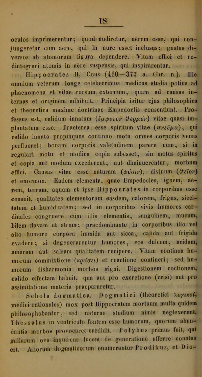 oculos imprimerentur; quod audiretur, aerem esse, qui con- jungeretur cum aere, qui in aure esset inclusus; gustus di- versos ab atomorum figura dependere. Vilam effici et re- dintegrari atomis in aere suspensis, qui inspirarentur. Hippocrates II, Cous (460 — 377 a. Chr. n.). Ille omnium veterum longe celeberrimus medicus studia potius ad phaenomena et vitae cursum externum, quam ad causas in- ternas et originem adhibuit. Principia igitur ejus philosophica et theorclica maxime doctrinae Empedoclis consentiunt. Pro- fessus est, calidum innatum {i^cpvrov d(Qfiov) vitae quasi im- plantatum esse. Praeterea esse spiritum vitae (nveifju), qui calido innato propinquus continuo motu omnes corporis venas perflueret; bonam corporis valetudinem parere eum, si in regulari motu et modica copia subesset, sin motus spiritus et copia aut modum excederent, aut diminuerentur, morbum effici. Causas vitae esse naturam (<pv<nr), divinum (&e7o>) et enormon. Eadem elementa, quae Empedocles, ignem, ae- rem, terram, aquam et ipse Hippocrates in corporibus esse censuit, qualitates elementorum easdem, calorem, frigus, sicci- tatem et humiditatem; sed in corporibus vivis humores car- dinales congruere cum illis elementis, sanguinem, mucum, bilem flavam et atram; praedominante in corporibus illo vel alio humore corpora liumida aut sicca, calida aut frigida evadere; si degenerarentur humores, eos dulcem, acidam, amaram aut salsam qualitatem recipere. Yilam continua hu- morum commixtione (xqdasi) et reactione contineri; sed hu- morum disharmonia morbos gigni. Digestionem coctionem, calido effectam habuit, qua aut pro excrelioue (crisi) aut pro aseimilatione materia praepararetur. Schola dogmatica. Dogmatici (theorelici -Koyixot, medici rationales) mox post Hippocratem mortuum mulla quidem philosophabantur, sed naturae studium nimis neglexerunt. Thessalus in ventriculo fontem esse humorum, quorum abun- dantia morbos provocaret credidit. Polybus primus fuit, qui gallarum ova inquirens lucem de generatione alTerre conatus est. Aliorum dogmaticorum enumerantur Prodikus, et Dio-