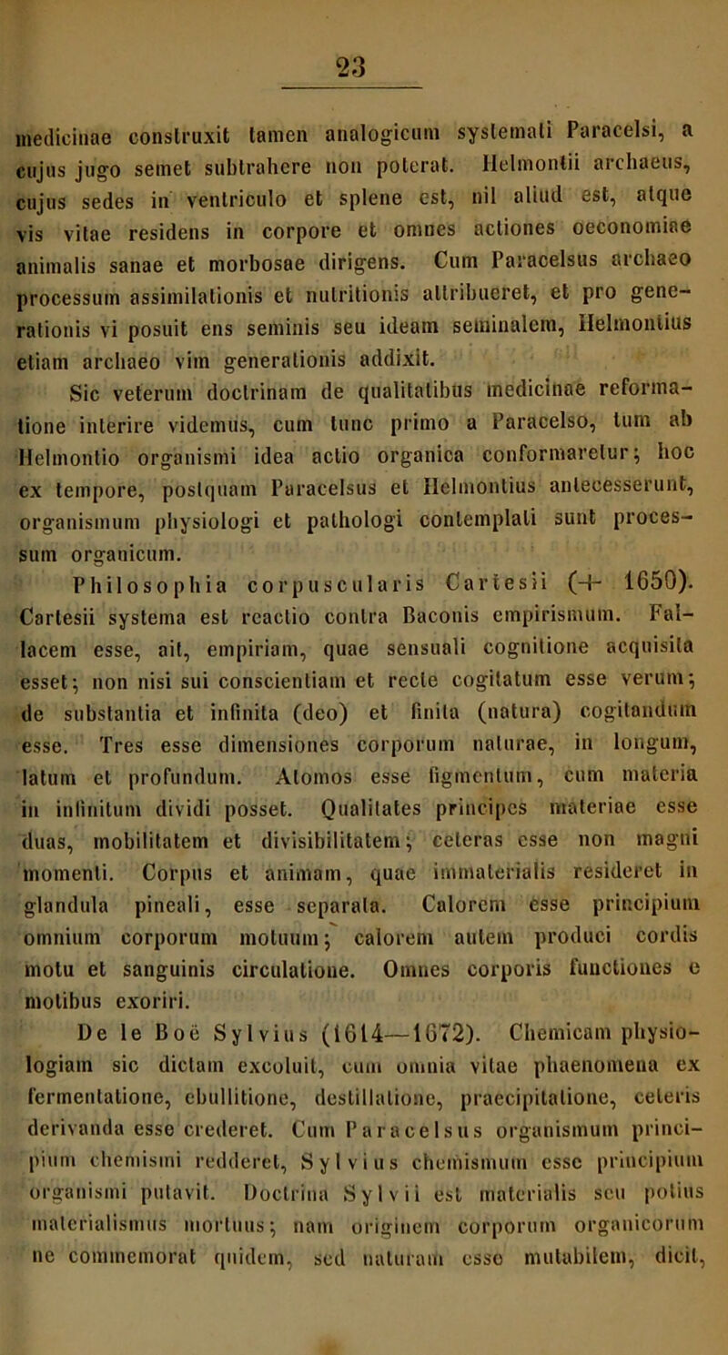 medicinae construxit tamen analogicum systemati Paracelsi, a cujus jugo semet subtrahere non poterat. Helmonlii archaeus, cujus sedes in ventriculo et splene est, nil aliud est, atque vis vitae residens in corpore et omnes actiones oeconomiae animalis sanae et morbosae dirigens. Cuin Paraoelsus archaeo processum assimilalionis et nulritionis attribueret, et pro gene- rationis vi posuit ens seminis seu ideam seminalem, Hehnonlius etiam archaeo vim generationis addixit. Sic veterum doctrinam de qualitatibus medicinae reforma- tione interire videmus, cum tunc primo a Paracelso, tum ab Helmontio organismi idea actio organica conformaretur; hoc ex tempore, postquam Paracelsus et Helmontius antecesserunt, organismum physiologi et pathologi contemplati sunt proces- sum organicum. Philosophia cor puse u laris C a r t e s i i (-1- 1650). Carlesii systema est reactio contra Baconis empirismum. Fal- lacem esse, ait, empiriam, quae sensuali cognitione acquisita esset; non nisi sui conscientiam et recte cogitatum esse verum; de substantia et infinita (deo) et finita (natura) cogitandum esse. Tres esse dimensiones corporum naturae, in longum, latum et profundum. Atomos esse figmentum, cum materia in infinitum dividi posset. Qualitates principes materiae esse duas, mobilitatem et divisibilitatem; celeras esse non magni momenti. Corpus et animam, quae immaterialis resideret in glandula pineali, esse separata. Calorem esse principium omnium corporum motuum; calorem autem produci cordis motu et sanguinis circulatione. Omnes corporis functiones e molibus exoriri. De le Boe Sylvius (1614—1672). Chemicam physio- logiam sic dictam excoluit, cum omnia vitae phaenomena ex fcrmenlatione, ebullitione, destillatione, praecipitatione, celeris derivanda esse crederet. Cum Paracelsus organismum princi- pium chemisini redderet, Sylvius chemismum esse principium organismi putavit. Doctrina Sylvii esi materialis seu potius inalcrialismus mortuus; nam originem corporum organicorum ne commemorat quidem, sed naturam esso mutabilem, dicit,