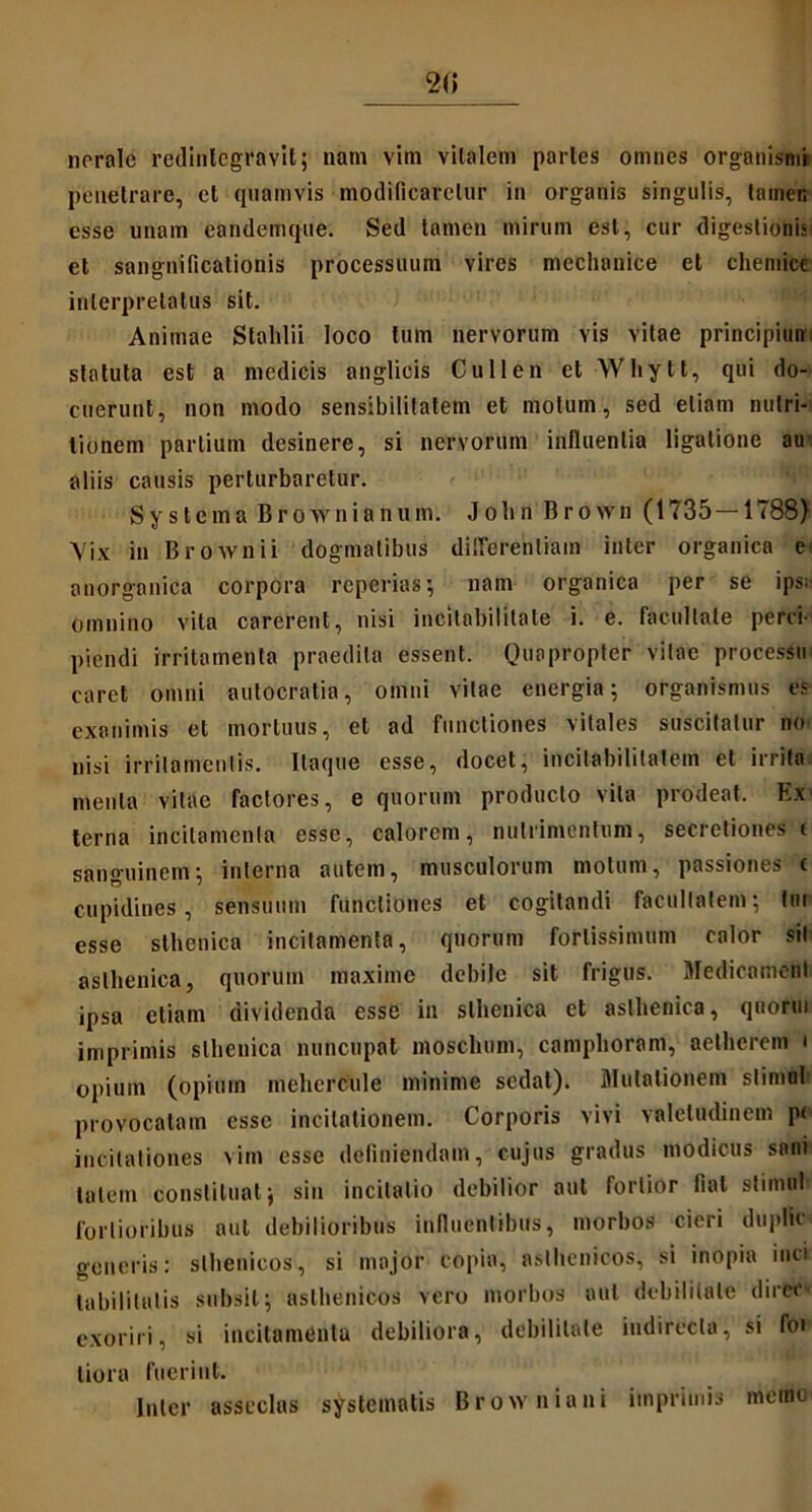 2(5 nerale redintegravit; nam vim vitalem paries omnes organismi penetrare, et quamvis modificaretur in organis singulis, tamen esse unam eandemque. Sed tamen mirum est, cur digestionis et sangnificationis processuum vires mechanice et chemice interpretatus sit. Animae Stahlii loco tum nervorum vis vitae principiuir statuta est a medicis anglicis Cullen et Whytt, qui do- cuerunt, non modo sensibilitatem et motum, sed etiam nulri- lionem partium desinere, si nervorum influentia ligatione au aliis causis perturbaretur. Systema Brownianum. John Brown (1735—1788) Vix in Brownii dogmatibus differentiam inter organica e anorganica corpora reperias; nam organica per se ips: omnino vita carerent, nisi incitabilitate i. e. facultate perci- piendi irritamenta praedita essent. Quapropter vitae processio caret omni autocratia, omni vitae energia; organismus es exanimis et mortuus, et ad functiones vitales suscitatur no nisi irritamentis. Itaque esse, docet, incitabilitaiem et irrita menta vitae factores, e quorum producto vita prodeat. Ex' terna incitamenta esse, calorem, nutrimentum, secretiones i sanguinem; interna autem, musculorum motum, passiones c cupidines, sensuum functiones et cogitandi facultatem; fur esse sthenica incitamenta, quorum fortissimum calor sil asthenica, quorum maxime debile sit frigus. Medicartienl ipsa etiam dividenda esse in sthenica et asthenica, quorui imprimis sthenica nuncupat moschum, camphoram, aetherem i opium (opium mehercule minime sedat). Mutationem slimol provocatam esse incitationem. Corporis vivi valetudinem p< incitationes vim esse definiendam, cujus gradus modicus sani talem constituat; sin incitatio debilior aut fortior fiat slimu! fortioribus aut debilioribus influentibus, morbos cieri duplSc generis: slbenicos, si major copia, asthenicos, si inopia inci labilitalis subsit; asthenicos vero morbos aut debilitate direc exoriri, si incitamenta debiliora, debilitate indirecta, si foi liora fuerint. Inter asseclas systematis Browniani imprimis incine