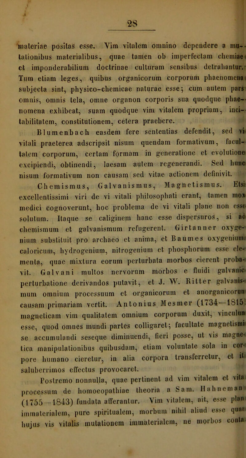 'materiae positas esse. Vim vitalem omnino dependere a mu- tationibus materialibus, quae tamen ob imperfectam chemiaet et imponderabilium doctrinae culturam sensibus detrahantur. Tum etiam leges, quibus organicorum corporum phaenomena, subjecta sint, physico-chemicae naturae esse; cum autem pars omnis, omnis tela, omne organon corporis sua quodque phae- nomena exhibeat, suam quodque vim vitalem propriam, inci- tabilitatem, constitutionem, cetera praebere. Blumenbach easdem fere sententias defendit, sed vi vitali praeterea adseripsit nisum quendam formativum, facul- tatem corporum, certam formam in generatione et evolutione excipiendi, obtinendi, laesam autem regenerandi. Sed hunc nisum formativum non causam sed vitae actionem definivit. Chemismus, Galvanismus, Magnetismus. Etsi: excellentissimi viri de vi vitali philosophati erant, tamen mox medici cognoverunt, hoc problema de vi vitali plane non esse solutum. Itaque se caliginem hanc esse dispersuros, si ac chemismum et galvanismum refugerent. Girtanner oxyge- niutn substituit pro archaeo et anima, et B a umes oxygenium. caloricum, hydrogenium, nitrogenium et phosphorum esse ele- menta, quae mixtura eorum perturbata morbos cierent proba- vit. Galvani multos nervorum morbos e fluidi galvanic perturbatione derivandos putavit, et J. W. Bilter galvanis- mum omnium processuum et organicorum et anorganicorun causam primariam vertit. Antonius Mesmer (1734 1S15; magnelicam vim qualitatem omnium corporum duxit, vincuIuB' esse, quod omnes mundi partes colligaret; facultate magnetism* se accumulandi seseque diminuendi, fieri posse, ut \is magne^ tica manipulationibus quibusdam, etiam voluntate sola in cor-r pore humano cieretur, in alia corpora transferretur, et iti saluberrimos effectus provocaret. Postremo nonnulla, quae pertinent ad vim vitalem ct vrtKU processum de homoeopathiae theoria a Sani. Hali nem an- (1755 — 1843) fundata afferantur. Vim vitalem, ait, esse plan immaterialem, pure spiritualem, morbum nihil aliud esse quaf hujus vis vitalis mutationem immaterialem, ne morbos conia