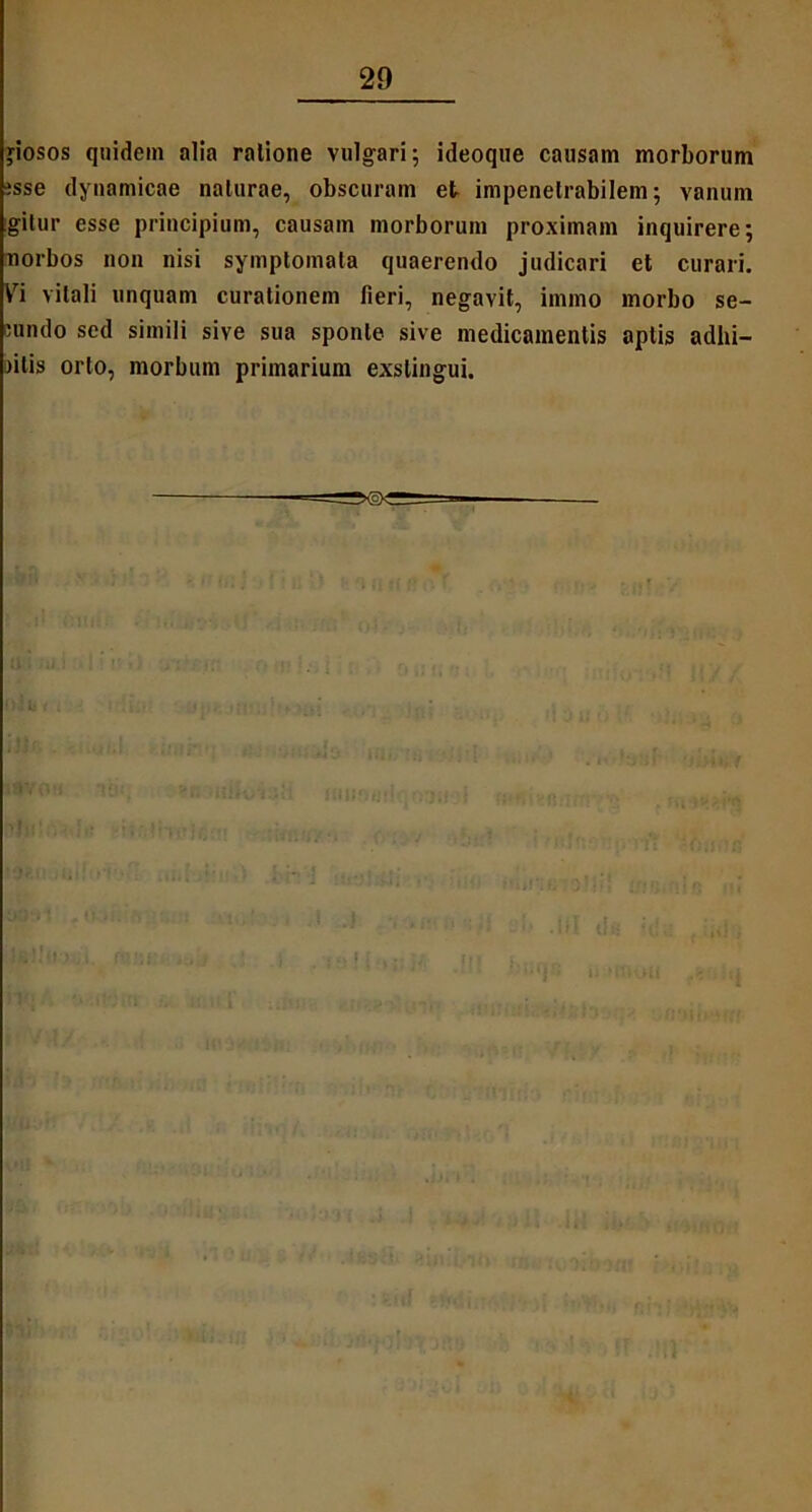 jiosos quidem alia ralione vulgari; ideoque causam morborum esse dynamicae naturae, obscuram et impenetrabilem; vanum igitur esse principium, causam morborum proximam inquirere; uorbos non nisi symptomata quaerendo judicari et curari. Vi vitali unquam curationem fieri, negavit, irnmo morbo se- Hindo sed simili sive sua sponte sive medicamentis aptis adhi- aitis orto, morbum primarium exstingui.
