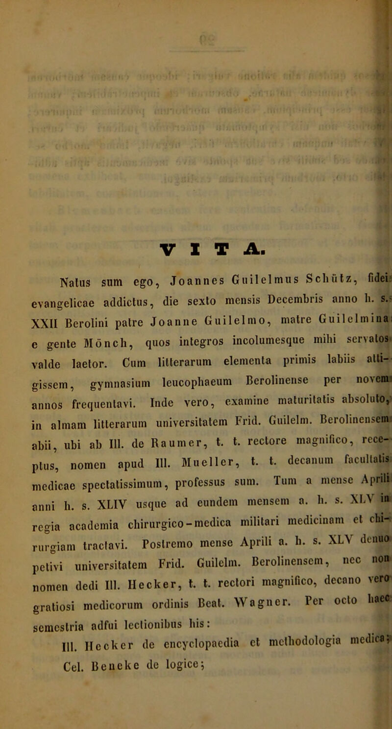 VITA. Naius sum ego, Joannes Gu ilei mus Schutz, fidei evangelicae addictus, die sexto mensis Decembris anno li. s.f XXII Berolini patre Joanne Guilelmo, matre Gu ilei mina; e gente Monch, quos integros incolumesque mihi servatos valde laetor. Cum litterarum elementa primis labiis atti- gissem, gymnasium leucophaeum Berolinense per novems annos frequentavi. Inde vero, examine maturitatis absoluto, in almam litterarum universitatem Frid. Guilelm. Berolinensem abii, ubi ab 111. de Raumer, t. t. rectore magnifico, rece- ptus, nomen apud 111. Mueller, t. t. decanum facultatis medicae spectatissimum, professus sum. Tum a mense Aprili anni li. s. XLIV usque ad eundem mensem a. h. s. XLV 10 regia academia chirurgico - medica militari medicinam et chi-. mrgiam tractavi. Postremo mense Aprili a. h. s. XLV denua petivi universitatem Frid. Guilelm. Berolinensem, nec non nomen dedi 111. Ilecker, t. t. rectori magnifico, decano vero gratiosi medicorum ordinis Beat. Wagner. Per octo baett1 semestria adfui lectionibus bis: 111. Ilecker de encyclopaedia et mclhodologia medica, Cei. Beneke de logice;