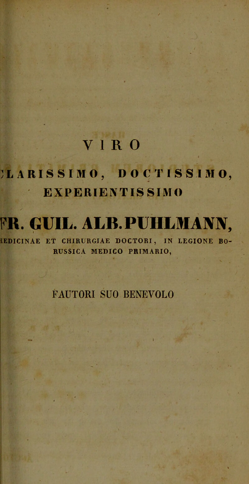 VIRO !L ARIS SIMO, DOCTISSIMO, t| EXPERIENTIS SIMO m. GUIL. ALB.PUHLMANN, 1EDICINAE ET CHIRURGIAE DOCTORI, IN LEGIONE B0- RUSSICA MEDICO PRIMARIO, FAUTORI SUO BENEVOLO