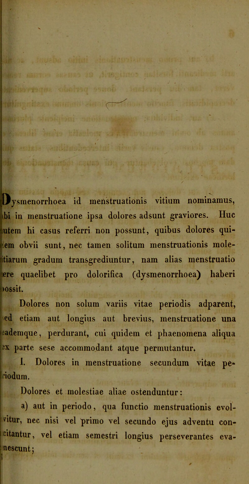 Oysraenorrhoea id menstruationis vitium nominamus, ibi in menstruatione ipsa dolores adsunt graviores. Huc lutem hi casus referri non possunt, quibus dolores qui- iem obvii sunt, nec tamen solitum menstruationis mole- jtiarum gradum transgrediuntur, nam alias menstruatio sere quaelibet pro dolorilica (dysmenorrhoea) haberi lossit. , • ... * • ; ' ; . • _ I : .. , ■ wa Dolores non solum variis vitae periodis adparent, ed etiam aut longius aut brevius, menstruatione una lademque, perdurant, cui quidem et phaenomena aliqua “X parte sese accommodant atque permutantur. I. Dolores in menstruatione secundum vitae pe- •iodum. Dolores et molestiae aliae ostenduntur: a) aut in periodo, qua functio menstruationis evol- vitur, nec nisi vel primo vel secundo ejus adventu con- citantur , vel etiam semestri longius perseverantes eva- nescunt;