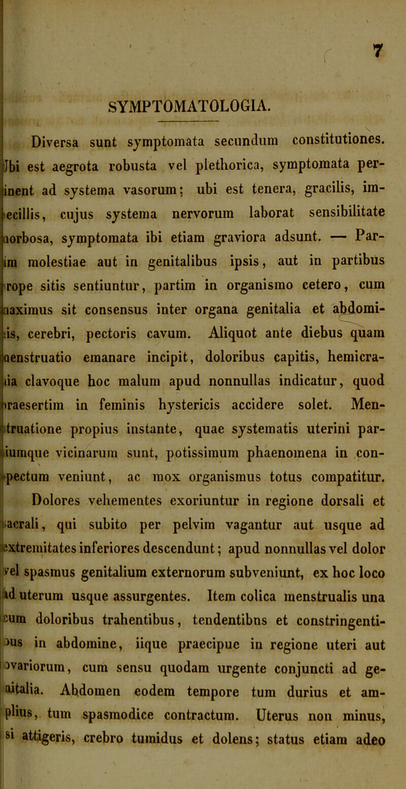 r SYMPT0MAT0L0G1A. Diversa sunt symptomata secundum constitutiones. Jbi est aegrota robusta vel pletliorica, symptomata per- inent ad systema vasorum: ubi est tenera, gracilis, ira- ecillis, cujus systema nervorum laborat sensibilitate lorbosa, symptomata ibi etiam graviora adsunt. — Par- im molestiae aut in genitalibus ipsis, aut in partibus rope sitis sentiuntur, partim in organismo cetero, cum aaximus sit consensus inter organa genitalia et ahdomi- tis, cerebri, pectoris cavum. Aliquot ante diebus quam aenstruatio emanare incipit, doloribus capitis, hemicra- lia clavoque hoc malum apud nonnullas indicatur, quod iraesertim in feminis hystericis accidere solet. Men- truatione propius instante, quae systematis uterini par- iumque vicinarum sunt, potissimum phaenomena in con- -pectum veniunt, ac mox organismus totus compatitur. Dolores vehementes exoriuntur in regione dorsali et sacrali, qui subito per pelvim vagantur aut usque ad extremitates inferiores descendunt; apud nonnullas vel dolor ^el spasmus genitalium externorum subveniunt, ex hoc loco id uterum usque assurgentes. Item colica menstrualis una :um doloribus trahentibus, tendentibus et constringenti- bus in abdomine, iique praecipue in regione uteri aut i avariorum, cum sensu quodam urgente conjuncti ad ge- nitalia. Ahdomen eodem tempore tum durius et am- plius, tum spasmodice contractum. Uterus non minus, si attigeris, crebro tumidus et dolens; status etiam adeo