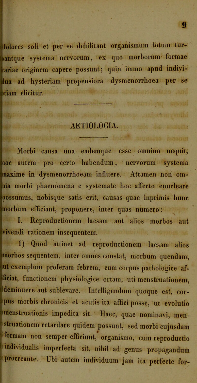 Jlolores soli et per se debilitant organismum totum tur- *antque systema nervorum, ex cpio morborum' formae rariae originem capere possunt; quin immo apud indivi- lua ad hysteriam propensiora dysmenorrhoea per se diam dicitur. AETIOLOGIA. Morbi causa una eademque esse omnino nequit, iioc autem pro certo habendum, nervorum systema naxirae in dysmenorrhoeam influere. Attamen non om- aia morbi phaenomena e systemate hoc affecto enucleare oossumus, nobisque satis erit, causas quae inprimis hunc morbum efficiant, proponere, inter quas numero: I. Reproductionem laesam aut alios morbos aut vivendi rationem insequentem. 1) Quod attinet ad reproductionem laesam alios morbos sequentem, inter omnes constat, morbum quendam, ut exemplum proferam febrem, cum corpus pathologice af- Iliciat, functionem physiologice ortam, uti menstruationem, deminuere aut sublevare. Intelligenduin quoque est, cor- pus morbis chronicis et acutis ita affici posse, ut evolutio menstruationis impedita sit. Ilacc, quae nominavi, men- struationem retardare quidem possunt, sed morbi cujusdam • formam non semper efficiunt, organismo, cum reproductio Jj individualis imperfecta sit, nihil ad genus propagandum procreante. Ubi autem individuum jam ita perfecte for-