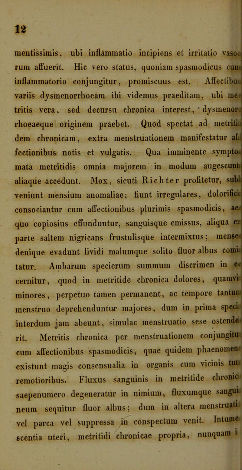 mentissimis, ubi inflammatio incipiens et irritatio vaso- rum affuerit. Hic vero status, quoniam spasmodicus cun;, inflammatorio conjungitur, promiscuus est. Affectibu; variis dysmenorrhoeam ibi videmus praeditam, ubi meej tritis vera, sed decursu chronica interest, dysmenor* rhoeaeque originem praebet. Quod spectat ad metriti;, dem chronicam, extra menstruationem manifestatur afi fectionibus notis et vulgatis. Qua imminente symptou mata metritidis omnia majorem in modum augescunt; aliaque accedunt. Mox, sicuti Richter profitetur, sub:* veniunt mensium anomaliae; fiunt irregulares, dolorifick consociantur cum affectionibus plurimis spasmodicis, aet quo copiosius effunduntur, sanguisque emissus, aliqua ei parte saltem nigricans frustulisque intermixtus; mense< denique evadunt lividi malumque solito fluor albus comi; tatur. Ambarum specierum summum discrimen in e« cernitur, quod in metritide chronica dolores, quamvi minores, perpetuo tamen permanent, ac tempore tantur. menstruo deprehenduntur majores, dum in prima speci interdum jam abeunt, simulae menstruatio sese ostende rit. Metritis chronica per menstruationem conjungitu cum affectionibus spasmodicis, quae quidem phaenomen existuut magis consensualia in organis cum vicinis tui remotioribus. Fluxus sanguinis in metritide chronie saepenumero degeneratur in nimium, fluxumque sangui neura sequitur fluor albus; dum in altera menstruati* vel parca vel suppressa in conspectum venit. Intum» scentia uteri, metritidi chronicae propria, nunquam i