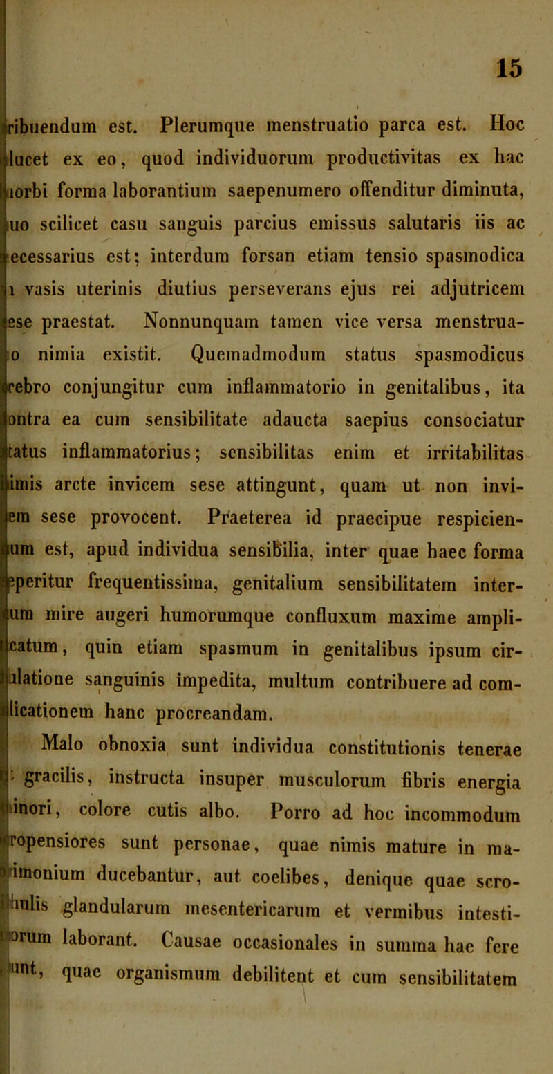 ribuendum est. Plerumque menstruatio parca est. Hoc i lucet ex eo, quod individuorum productivitas ex hac aorbi forma laborantium saepenumero offenditur diminuta, i,uo scilicet casu sanguis parcius emissus salutaris iis ac ecessarius est; interdum forsan etiam tensio spasmodica i vasis uterinis diutius perseverans ejus rei adjutricem ese praestat. Nonnunquam tamen vice versa menstrua- o nimia existit. Quemadmodum status spasmodicus ebro conjungitur cum inflammatorio in genitalibus, ita ontra ea cum sensibilitate adaucta saepius consociatur tatus inflammatorius; scnsibilitas enim et irritabilitas imis arcte invicem sese attingunt, quam ut non invi- em sese provocent. Praeterea id praecipue respicien- um est, apud individua sensibilia, inter quae haec forma peritur frequentissima, genitalium sensibilitatem inter- ura mire augeri humorumque confluxum maxime ampli- catum, quin etiam spasmum in genitalibus ipsum cir- flatione sanguinis impedita, multum contribuere ad com- licationem hanc procreandam. Malo obnoxia sunt individua constitutionis tenerae gracilis, instructa insuper musculorum fibris energia inori, colore cutis albo. Porro ad hoc incommodum ropensiores sunt personae, quae nimis mature in ma- imonium ducebantur, aut coelibes, denique quae scro- uhs glandularum mesentericarum et vermibus intesti- rum laborant. Causae occasionales in summa hae fere nt, quae organismum debilitent et cum sensibilitatem