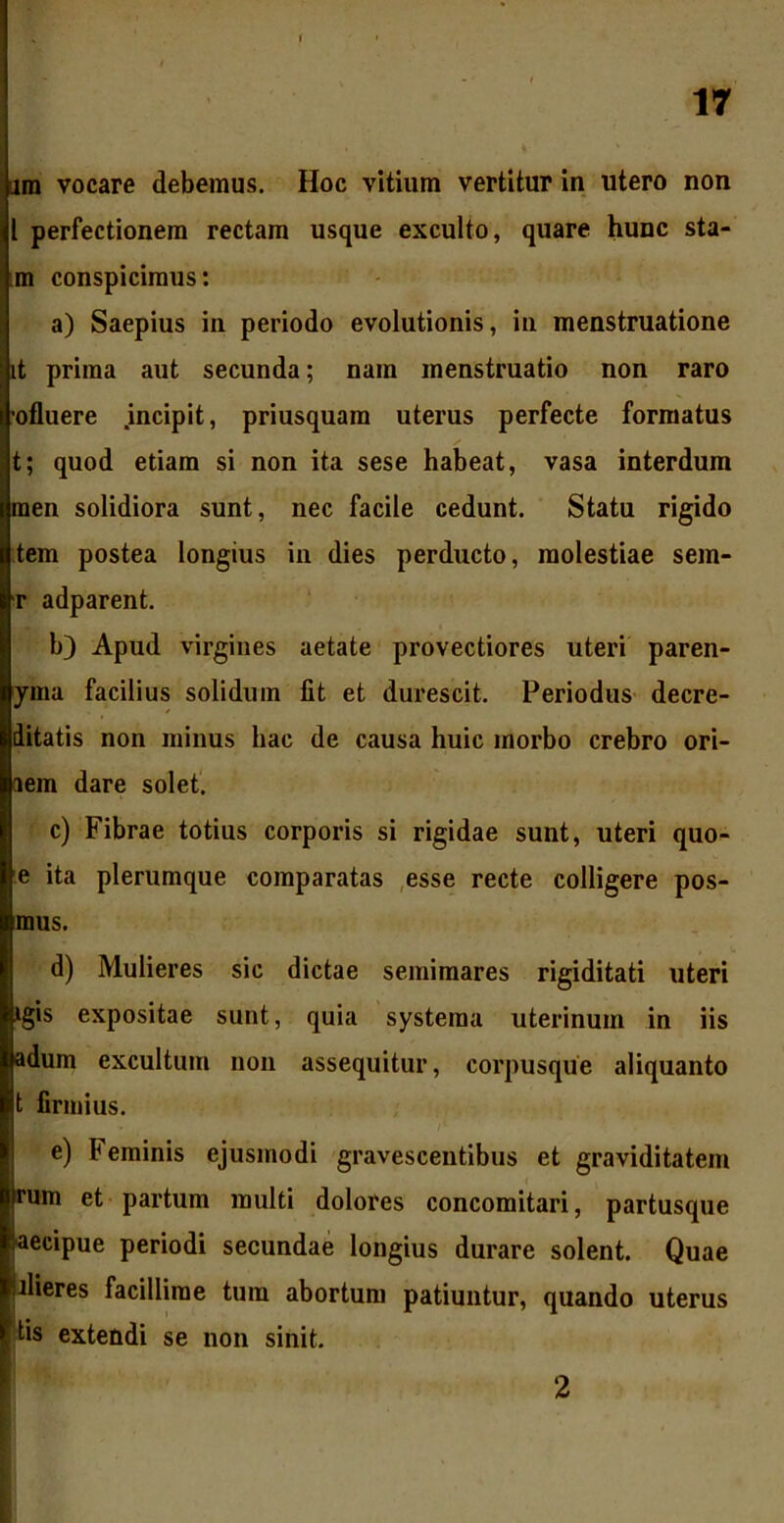 ara vocare debemus. Hoc vitium vertitur in utero non l perfectionem rectam usque exculto, quare hunc sta- m conspicimus: a) Saepius in periodo evolutionis, in menstruatione it prima aut secunda; nam menstruatio non raro ofluere .incipit, priusquam uterus perfecte formatus t; quod etiam si non ita sese habeat, vasa interdum men solidiora sunt, nec facile cedunt. Statu rigido tem postea longius in dies perducto, molestiae sem- r adparent. b) Apud virgines aetate provectiores uteri paren- yma facilius solidum fit et durescit. Periodus decre- ditatis non minus hac de causa huic morbo crebro ori- aem dare solet. c) Fibrae totius corporis si rigidae sunt, uteri quo- e ita plerumque comparatas esse recte colligere pos- mus. d) Mulieres sic dictae semimares rigiditati uteri igis expositae sunt, quia systema uterinum in iis adum excultum non assequitur, corpusque aliquanto t firmius. e) Feminis ejusmodi gravescentibus et graviditatem |rum et partum multi dolores concomitari, partusque Iaecipue periodi secundae longius durare solent. Quae Ulieres facillime tum abortum patiuntur, quando uterus ftis extendi se non sinit. 2