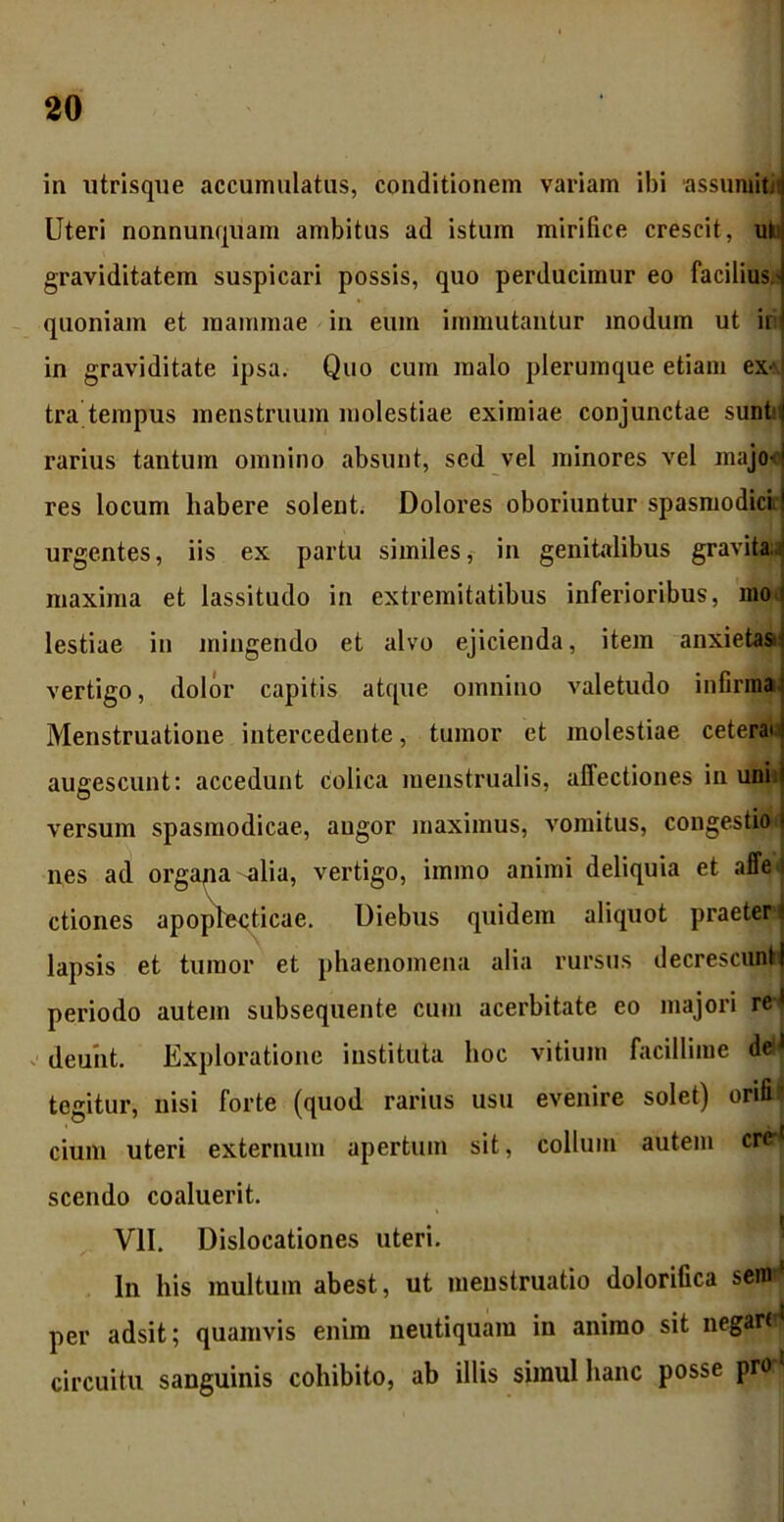 in utrisque accumulatus, conditionem variam ibi assumit Uteri nonnunquam ambitus ad istum mirifice crescit, ut graviditatem suspicari possis, quo perducimur eo facilius.' quoniam et mammae in eum immutantur modum ut ii in graviditate ipsa. Quo cum malo plerumque etiam ex-vj tra tempus menstruum molestiae eximiae conjunctae sunt! rarius tantum omnino absunt, sed vel minores vel majo-1 res locum habere solent. Dolores oboriuntur spasmodici! urgentes, iis ex partu similes, in genitalibus gravita.' maxima et lassitudo in extremitatibus inferioribus, mod lestiae in mingendo et alvo ejicienda, item anxietasn vertigo, dolor capitis atque omnino valetudo infirma Menstruatione intercedente, tumor et molestiae cetera* augescunt: accedunt colica menstrualis, affectiones in uni i versum spasmodicae, angor maximus, vomitus, congestio i nes ad orgapa ulia, vertigo, immo animi deliquia et affe i ctiones apoplecticae. Diebus quidem aliquot praeter i lapsis et tumor et phaenomena alia rursus decrescuntl periodo autem subsequente cum acerbitate eo majori rei deunt. Exploratione instituta hoc vitium facillime d<M tegitur, nisi forte (quod rarius usu evenire solet) orifi’ cium uteri externum apertum sit, collum autem crH scendo coaluerit. VII. Dislocationes uteri. In his multum abest, ut menstruatio doloriGca sero per adsit; quamvis enim neutiquam in animo sit negartd circuitu sanguinis cohibito, ab illis simul hanc posse pro j