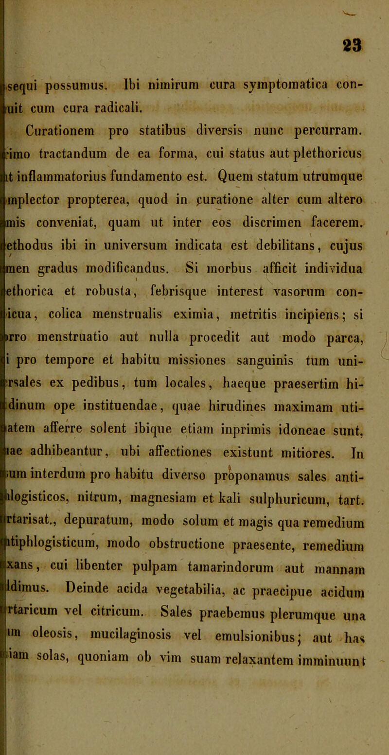 sequi possumus. Ibi nimirum cura symptomatica con- uit cum cura radicali. Curationem pro statibus diversis nunc percurram, •imo tractandum de ea forma, cui status aut plethoricus it inflammatorius fundamento est. Quem statum utrumque mplector propterea, quod in .curatione alter cum altero mis conveniat, quam ut inter eos discrimen facerem, ethodus ibi in universum indicata est debilitans, cujus men gradus modificandus. Si morbus afficit individua » ethorica et robusta, febrisque interest vasorum con- icua, colica menstrualis eximia, metritis incipiens; si irro menstruatio aut nulla procedit aut modo parca, i pro tempore et habitu missiones sanguinis tum uni- irsales ex pedibus, tum locales, liaeque praesertim hi- dinum ope instituendae, quae hirudines maximam uti- atem afferre solent ibique etiam inprimis idoneae sunt, lae adhibeantur, ubi affectiones existunt mitiores. In ium interdum pro habitu diverso proponamus sales anti- llogisticos, nitrum, magnesiam et kali sulphuricum, tart. rtarisat., depuratum, modo solum et magis qua remedium itiphlogisticum, modo obstructione praesente, remedium xans, cui libenter pulpam tamarindorum aut mannam Idimus. Deinde acida vegetabilia, ac praecipue acidum rtaricum vel citricum. Sales praebemus plerumque una un oleosis, mucilaginosis vel emulsionibus• aut has iam solas, quoniam ob vim suam relaxantem imminuun t