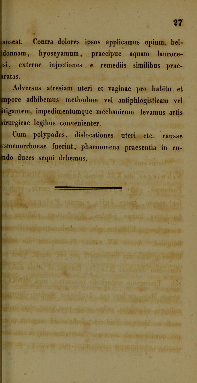 anseat. Contra dolores ipsos applicamus opium, bel- *> Idonnam, hyoscyamum, praecipue aquam lauroce- si, externe injectiones e remediis similibus prae- natas. Adversus atresiam uteri et vaginae pro habitu et inpore adhibemus methodum vel antiphlogisticam vel itigantem, impedimentumque mechanicum levamus artis lirurgicae legibus convenienter. Cum polypodes, dislocationes uteri etc. causae amenorrhoeae fuerint, phaenomena praesentia in eu- ndo duces sequi debemus.