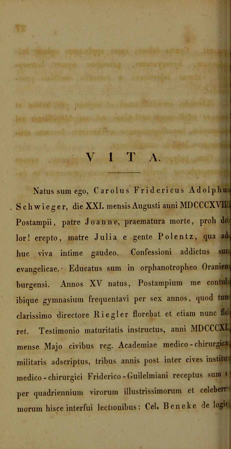 Natus sum ego, Carolus Fridericus Adolphu , S c h w i c g e r, die XXI. mensis Augusti anni MDCCCXV1I1I Postampii, patre Joanne, praematura morte, proh do lor! erepto, matre Julia e gente Polentz, qua ad huc viva intime gaudeo. Confessioni addictus sun evangelicae. * Educatus sum in orphanotropheo Oranien burgensi. Annos XV natus, Postampiura me contui,| ibique gymnasium frequentavi per sex annos, quod tun clarissimo directore R i egi er florebat et etiam nunc fidi ret. Testimonio maturitatis instructus, anni MDCCCXL mense Majo civibus reg. Academiae medico - chirurgica militaris adseriptus, tribus annis post inter cives institui medico - chirurgici Friderico -Guilelmiani receptus sum <| per quadriennium virorum illustrissimorum et celeberr i morum hisce interfui lectionibus: Cei. Bcncke de logKr