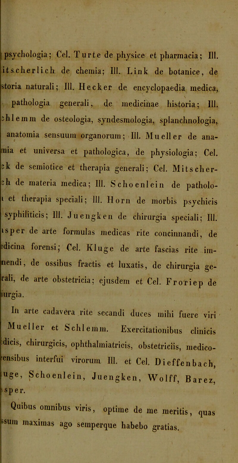 psychologia; Cei. Turte de physice et pharmacia; 111. itscherlich de chemia; III. Link de botanice, de storia naturali; 111. Ilecker de encyclopaedia medica, \ pathologia generali, de medicinae historia; 111. ihlemin de osteologia, syndesmologia, splanchnologia, anatomia sensuum organorum; 111. Mueller de ana- mia et universa et pathologica, de physiologia; Cei. ck de semiotice et therapia generali; Cei. Mitschcr- ch de materia medica; 111. Schoeni ei n de patholo- i et therapia speciali; 111. Horn de morbis psychicis syphiliticis; 111. Juengken de chirurgia speciali; 111. isper de arte formulas medicas rite concinnandi, de idicina forensi; Cei. Kluge de arte fascias rite illi- nendi, de ossibus fractis et luxatis, de chirurgia ge- rah, de arte obstetricia; ejusdem et Cei. Froriep de iurgia. In arte cadavera rite secandi duces mihi fuere viri Mueller et Schlemm. Exercitationibus clinicis dicis, chirurgicis, ophthahniatricis, obstetriciis, medico- ensibus interfui virorum III. et Cei. Dieffenbach, uge, Schoenlein, Juengken, Wolff, Barez, sper. Quibus omnibus viris, optime de me meritis, quas isum maximas ago semperque habebo gratias.