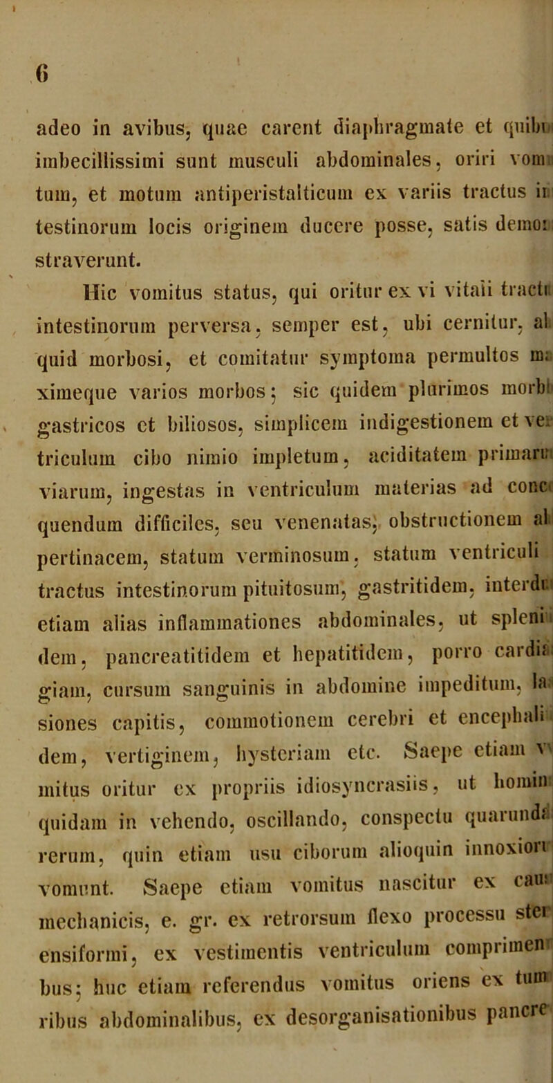 <> adeo in avibus, quae carent diaphragmate et quibui imbecillissimi sunt musculi abdominales, oriri vom tum, et motum antiperistalticum ex variis tractus ii testinorum locis originem ducere posse, satis demor straverunt. Hic vomitus status, qui oritur ex vi vitali tracti, intestinorum perversa, semper est, ubi cernitur, al quid morbosi, et comitatur symptoma permultos m; ximeque varios morbos 5 sic quidem plurimos morbi gastricos et biliosos, simplicem indigestionem et ver triculum cibo nimio impletum, aciditatem priman: viarum, ingestas in ventriculum materias ad conc> quendum difficiles, seu venenatas, obstructionem al pertinacem, statum verminosum, statum ventriculi tractus intestinorum pituitosum, gastritidem, interdi etiam alias inflammationes abdominales, ut spleni dem, pancreatitidem et hepatitidem, porro cardi<‘ giam, cursum sanguinis in abdomine impeditum, la^ siones capitis, commotionem cerebri et encephali» dem, vertiginem, hysteriam etc. Saepe etiam V' mitus oritur ex propriis idiosyncrasiis, ut homini quidam in vehendo, oscillando, conspectu quarunda rerum, quin etiam usu ciborum alioquin innoxiorr vomunt. Saepe etiam vomitus nascitur ex cauu mechanicis, e. gr. ex retrorsum flexo processu stci ensiformi, ex vestimentis ventriculum compriinenfl busj huc etiam referendus vomitus oriens ex tum ribus abdominalibus, ex desorganisationibus pancre