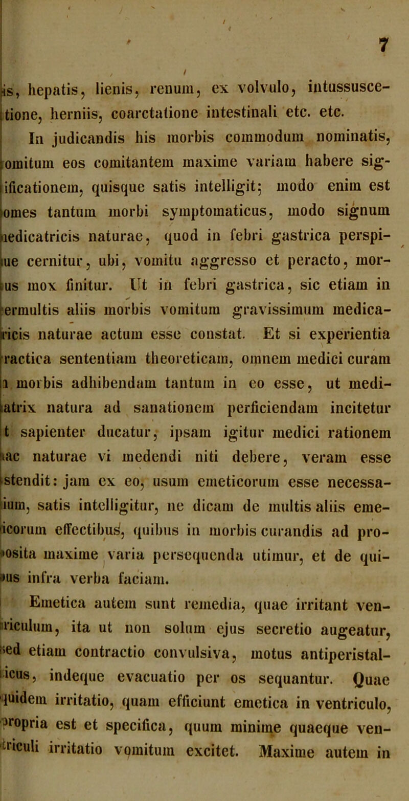 ■ < ' ' 7 , / is, hepatis, lienis, renum, ex volvulo, intussusce- tione, herniis, coarctatione intestinali etc. etc. In judicandis his morbis commodum nominatis, omitum eos comitantem maxime variam habere sig- ificationem, quisque satis intelligit; modo enim est omes tantum morbi symptomaticus, modo signum nedicatricis naturae, quod in febri gastrica perspi- tue cernitur, ubi, vomitu aggresso et peracto, mor- us mox finitur. Ut in febri gastrica, sic etiam in ermultis aliis morbis vomitum gravissimum medica- aricis naturae actum esse constat. Et si experientia ractica sententiam theoreticam, omnem medici curam a morbis adhibendam tantum in eo esse, ut medi- atrix natura ad sanationem perficiendam incitetur t sapienter ducatur, ipsam igitur medici rationem iac naturae vi medendi niti debere, veram esse stendit: jam ex eo, usum emeticorum esse necessa- ium, satis intelligitur, ne dicam de multis aliis eme- ricorum effectibus, quibus in morbis curandis ad pro- posita maxime varia persequenda utimur, et de qui- bus infra verba faciam. Emetica autem sunt remedia, quae irritant ven- triculum, ita ut non solum ejus secretio augeatur, iied etiam contractio convulsiva, motus antiperistal- licus, indeque evacuatio per os sequantur. Quae quidem irritatio, quam efficiunt emetica in ventriculo, Propria est et specifica, quum minime quaeque ven- hiculi irritatio vomitum excitet. Maxime autem in