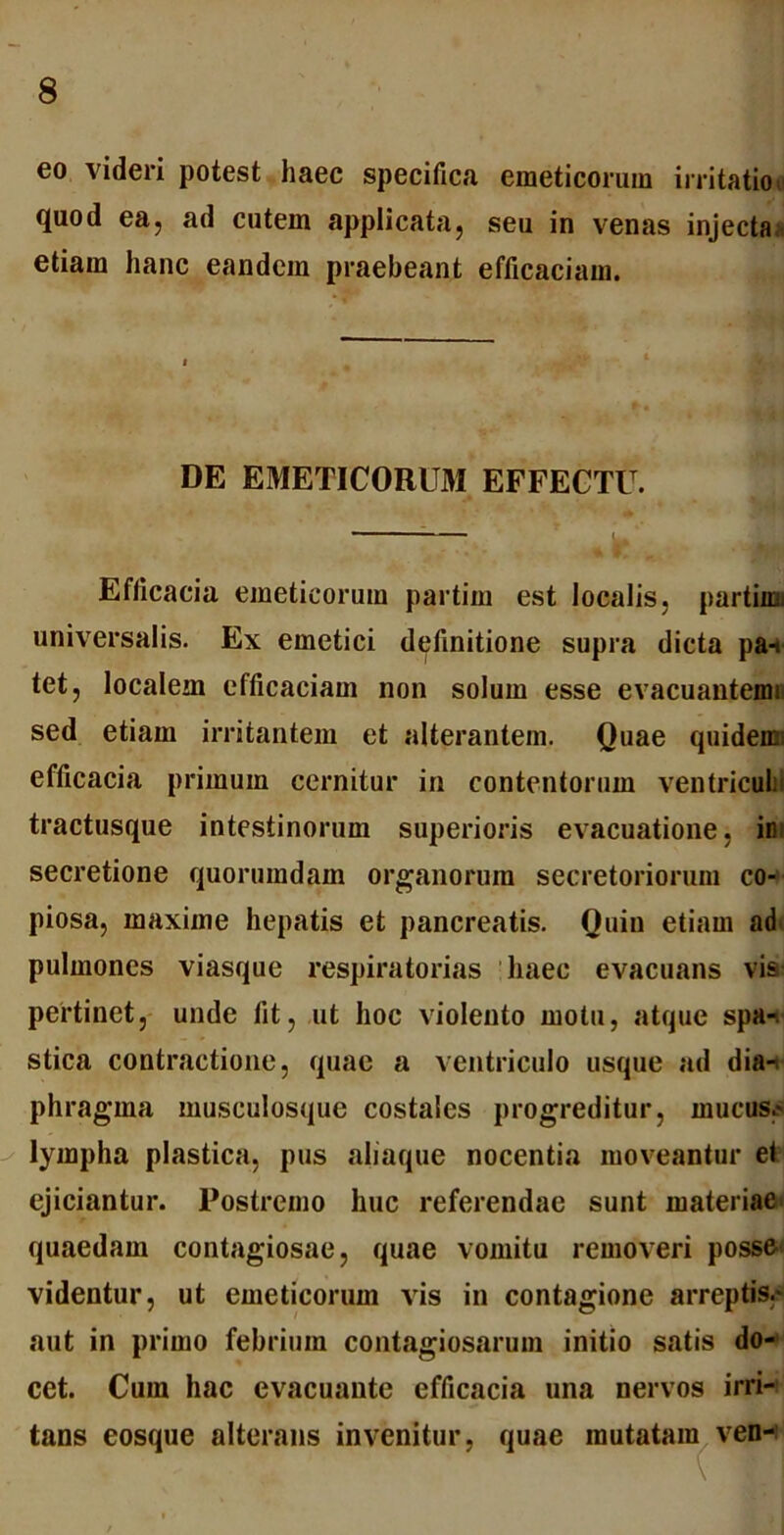 eo videri potest haec specifica emeticorum irritatio, quod ea, ad cutem applicata, seu in venas injecta;, etiam hanc eandem praebeant efficaciam. DE EMETICORUM EFFECTU. Efficacia emeticorum partim est localis, partiiui universalis. Ex emetici definitione supra dicta pa-t tet, localem efficaciam non solum esse evacuantemi sed etiam irritantem et alterantem. Quae quidems efficacia primum cernitur in contentorum ventriculi tractusque intestinorum superioris evacuatione, ini secretione quorumdam organorum secretoriorum co- piosa, maxime hepatis et pancreatis. Quin etiam ad pulmones viasque respiratorias haec evacuans vis pertinet, unde fit, ut hoc violento motu, atque spa-. stica contractione, quae a ventriculo usque ad dia- Phra gma musculosque costales progreditur, mucus.* lympha plastica, pus aliaque nocentia moveantur et ejiciantur. Postremo huc referendae sunt materiae quaedam contagiosae, quae vomitu removeri posse videntur, ut emeticorum vis in contagione arreptis.* aut in primo febrium contagiosarum initio satis do- cet. Cum hac evacuante efficacia una nervos irri- tans eosque alterans invenitur, quae mutatam ven-