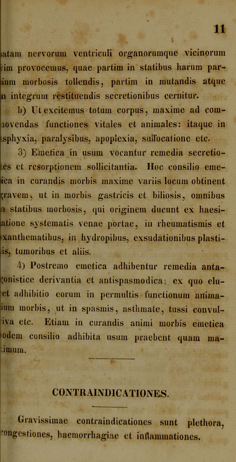 latam nervorum ventriculi organorumque vicinorum im provocemus, quae partim in statibus harum par- ium morbosis tollendis, partim in mutandis atque n integrum restituendis secretionibus cernitur. b) Ut excitemus totum corpus, maxime ad com- aovendas functiones vitales et animales: itaque in sphyxia, paralysibus, apoplexia, suifocalione etc. 3) Emetica in usum vocantur remedia secretio- ies et resorptionem sollicitantia. Hoc consilio eme- ica in curandis morbis maxime variis locum obtinent gravem, ut in morbis gastricis et biliosis, omnibus a statibus morbosis, qui originem ducunt ex haesi- atione systematis venae portae, in rheumatismis et xanthematibus, in hydropibus, exsudationibus plasti- is, tumoribus et aliis. 4) Postremo emetica adhibentur remedia anta- ;onistice derivantia et antispasmodica; ex quo elu- et adhibitio eorum in permultis functionum anirna- ium morbis, ut in spasmis, asthmate, tussi convul- iva etc. Etiam in curandis animi morbis emetica odem consilio adhibita usum praebent quam ma- iraum. CONTBAIND1CATIONES. Gravissimae contraindicationes sunt plethora, ongestiones, haemorrhagiae et inflammationes.