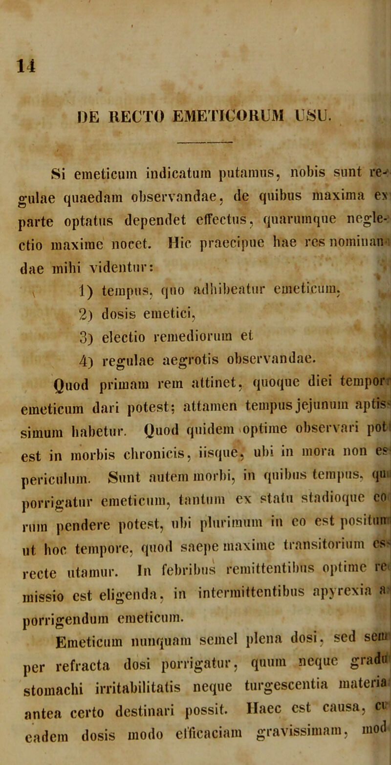 l)E RECTO EMETICORUM USU. Si emeticum indicatum putamus, nobis sunt re- gulae quaedam observandae, de quibus maxima e* parte optatus dependet effectus, quarumque negle- ctio maxime nocet. Hic praecipue hae res nominari' dae inibi videntur: v 1) tempus, quo adhibeatur emeticum, 2) dosis emetici, 3) electio remediorum et 4) regulae aegrotis observandae. Quod primam rem attinet, quoque diei tempor emeticum dari potest; attamen tempus jejunum aptis- simum habetur. Quod quidem optime obseivaii pot- est in morbis chronicis, iisque, ubi in mora non es periculum. Sunt autem morbi, in quibus tempus, qu porrigatur emeticum, tantum ex statu stadioque eo rmn pendere potest, ubi plurimum in eo est positmr ut hoc tempore, quod saepe maxime transitorium cs< recte utamur. In febribus remittentibus optime rc missio est eligenda, in intermittentibus apyrexia a porrigendum emeticum. Emeticum nunquam semel plena dosi, sed sem per refracta dosi porrigatur, quum neque gradu stomachi irritabilitatis neque turgescentia materia antea certo destinari possit. Haec est causa, cd eadem dosis modo efficaciam gravissimam, mod