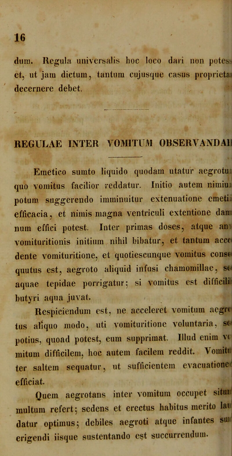 dmu. Regula universalis hoc loco dari non potes et, ut jam dictum, tantum eujusque casus proprietas decernere debet. REGULAE INTER VOMITUM OBSERVANDA]! Emetico surnto liquido quodam utatur aegrotui quo vomitus facilior reddatur. Initio autem nimiui potum suggerendo imminuitur extenuatione emeti i efficacia, et nimis magna ventriculi extentione dan num effici potest. Inter primas doses, atque an vomituritionis initium nihil bibatur, et tantum accci dente vomituritione, et quotiescunque vomitus consci quutus est, aegroto aliquid infusi chamomillae, sc> aquae tepidae porrigatur; si vomitus est difficili butyri aqua juvat. Respiciendum est, ne acceleret vomitum aegre tus aliquo modo, uti vomituritione voluntaria, se potius, quoad potest, eum supprimat. Illud enim vc mitum difficilem, hoc autem facilem reddit. Vomiti ter saltem sequatur, ut sufficientem evacuatione' efficiat. Quem aegrotans inter vomitum occupet situi multum refert; sedens et erectus habitus merito lai datur optimus; debiles aegroti atque infantes sui erigendi iisque sustentando est succurrendum.