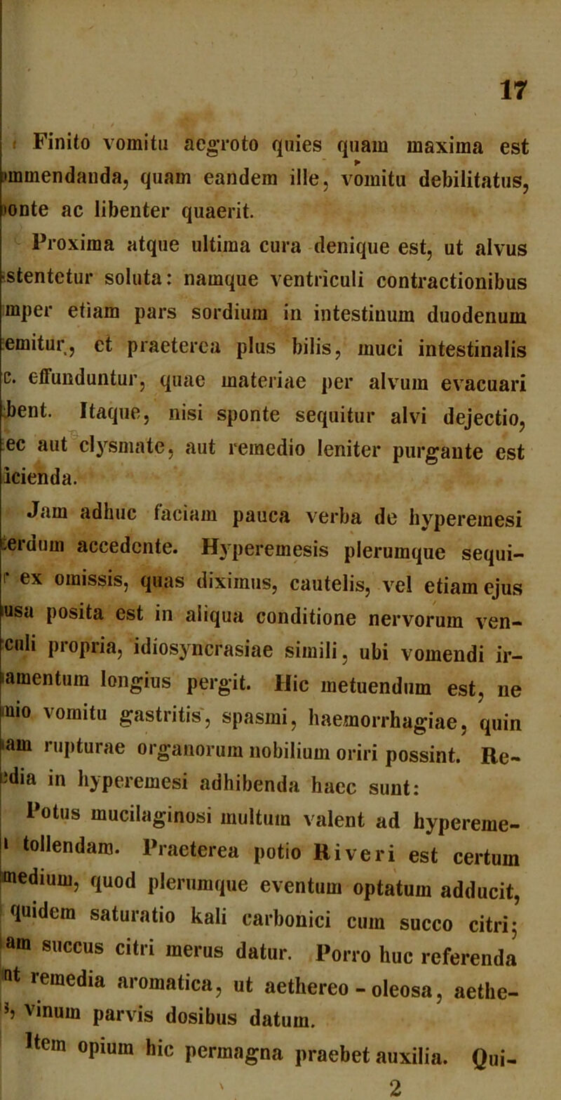 Finito vomitu aegroto quies quam maxima est •mmendanda, quam eandem ille, vomitu debilitatus, 'onte ac libenter quaerit. Proxima atque ultima cura denique est, ut alvus ostentetur soluta: namque ventriculi contractionibus mper etiam pars sordium in intestinum duodenum emitur, et praeterea plus bilis, muci intestinalis c. effunduntur, quae materiae per alvum evacuari bent. Itaque, nisi sponte sequitur alvi dejectio, st , 'Q. ** q ' ec aut clysmate, aut remedio leniter purgante est icienda. Jam adhuc faciam pauca verba de hyperemesi veruum accedente. Hyperemesis plerumque sequi- r ex omissis, quas diximus, cautelis, vel etiam ejus iusa posita est in aliqua conditione nervorum ven- culi propria, idiosyncrasiae simili, ubi vomendi ir- iamentum longius pergit. Hic metuendum est, ne <mo vomitu gastritis, spasmi, haemorrhagiae, quin >ain rupturae organorum nobilium oriri possint. Re- idia in hyperemesi adhibenda haec sunt: Potus mucilaginosi multum valent ad hypereme- 1 tollendam. Praeterea potio River i est certum medium, quod plerumque eventum optatum adducit, quidem saturatio kali carbonici cum succo citri 5 am Sl,ccus cit,i merus datur. Porro huc referenda 1Qt reraedia aromatica, ut aethereo - oleosa, aethe- b vinum parvis dosibus datum. Item opium hic permagna praebet auxilia. Qui- ' 2