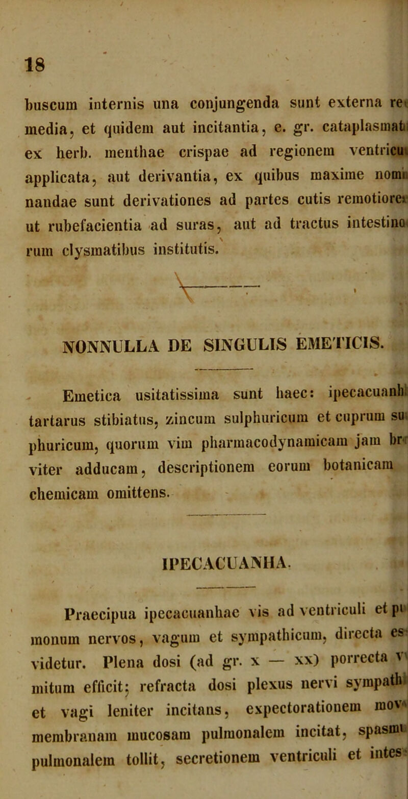 buscurn internis una conjungenda sunt externa re< media, et quidem aut incitantia, e. gr. cataplasmati ex herb. menthae crispae ad regionem ventricu applicata, aut derivantia, ex quibus maxime nomi, nandae sunt derivationes ad partes cutis remotiore» ut rubefacientia ad suras, aut ad tractus intestina' rum clysmatibus institutis. v—• • ■ i NONNULLA DE SINGULIS EMETICIS. Emetica usitatissima sunt haec: ipecacuanhi tartarus stibiatus, zincum sulphuricum et cuprum su; phuricum, quorum vim pharmacodynamicam jam brr viter adducam, descriptionem eorum botanicam chemicam omittens. IPECACUANHA. Praecipua ipecacuanhae vis ad ventriculi et pi monum nervos, vagum et sympathicum, directa es- videtur. Plena dosi (ad gr. x — xx) porrecta vi mitum efficit5 refracta dosi plexus nervi sympath et vagi leniter incitans, expectorationem mow membranam mucosam pulmonalem incitat, spasmi pulmonalem tollit, secretionem ventriculi et intes