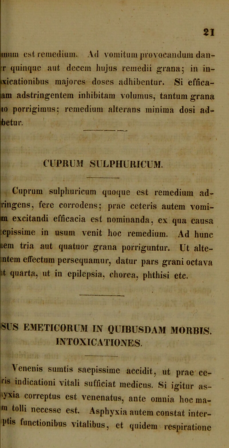 uium est remedium. Ad vomitum provocandum dan- r quinque aut decem hujus remedii grana; in in- dicationibus majores doses adhibentur. Si effica- am adstringentein inhibitam volumus, tantum grana io porrigimus; remedium alterans minima dosi ad- betur. CUPRUM SULPHURICUM. Cuprum sulphuricum quoque est remedium ad- ringens, fere corrodens; prae ceteris autem vomi- m excitandi efficacia est nominanda, ex qua causa epissime in usum venit hoc remedium. Ad hunc lem tria aut quatuor grana porriguntur. Ut alte- ntem effectum persequamur, datur pars grani octava it quarta, ut in epilepsia, chorea, phthisi etc. SUS EMETICORUM IN QUIBUSDAM MORBIS. INTOXICATIONES. Venenis sumtis saepissime accidit, ut prae ce- r,s indicationi vitali sufficiat medicus. Si igitur as- liyxia correptus est venenatus, ante omnia hoc ina- ra tolli necesse est. Asphyxia autem constat inter- 1,1,8 Unctionibus vitalibus, et quidem respiratione